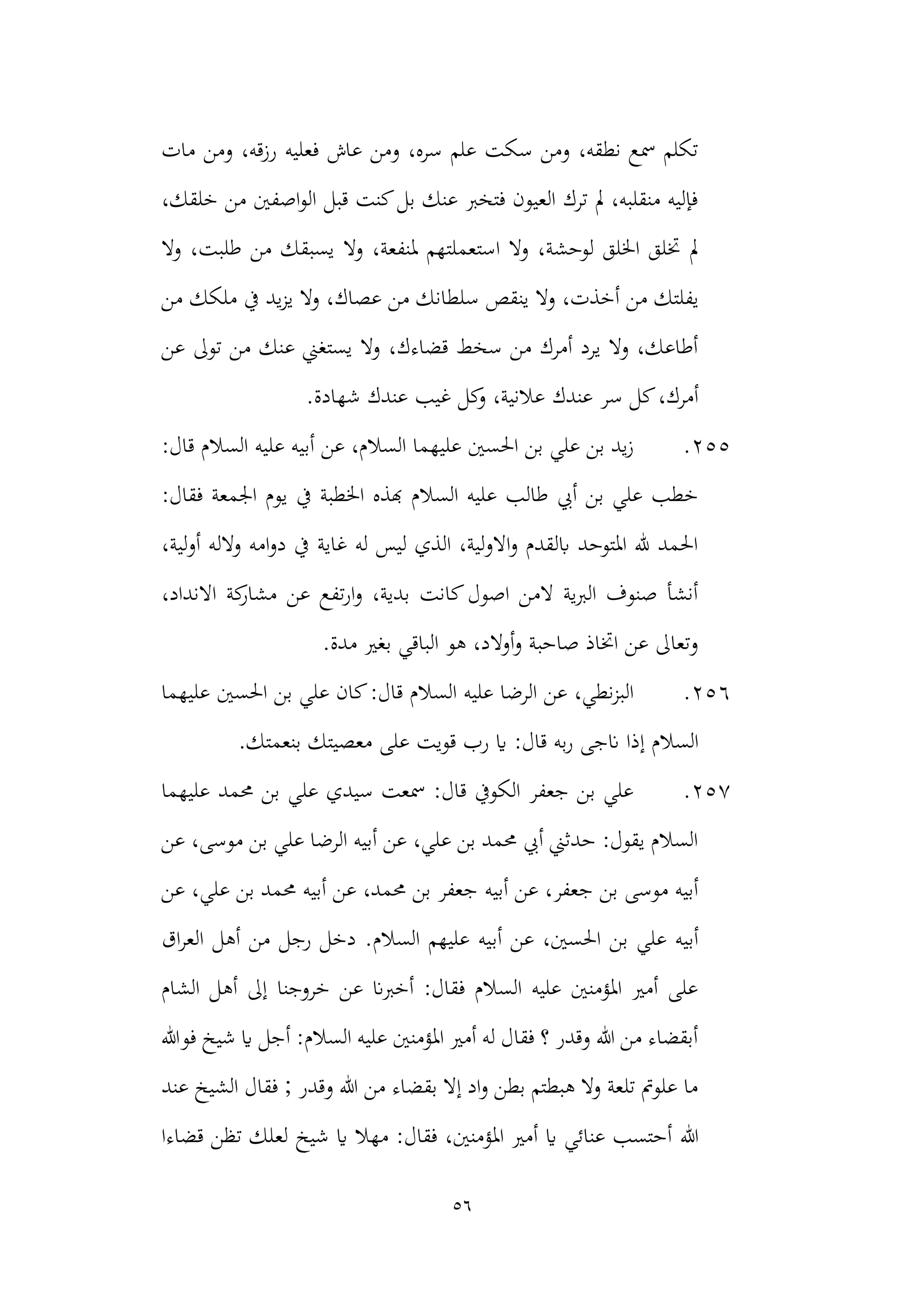 56
‫مات‬ ‫ومن‬ ،‫رزقه‬ ‫فعليه‬ ‫عاش‬ ‫ومن‬ ،‫سره‬ ‫علم‬ ‫سكت‬ ‫ومن‬ ،‫نطقه‬ ‫مسع‬ ‫تكلم‬
،‫خلقك‬ ‫من‬ ‫اصفني‬‫و‬‫ال‬ ‫قبل‬ ‫كنت‬‫بل‬ ‫عنك‬ ‫فتخرب‬ ‫العيون‬ ‫ترك‬ ‫مل‬ ،‫منقلبه‬ ‫فإليه‬
‫وال‬ ،‫ملنفعة‬ ‫استعملتهم‬ ‫وال‬ ،‫لوحشة‬ ‫اخللق‬ ‫ختلق‬ ‫مل‬
‫وال‬ ،‫طلبت‬ ‫من‬ ‫يسبقك‬
‫ين‬ ‫وال‬ ،‫أخذت‬ ‫من‬ ‫يفلتك‬
‫عصاك‬ ‫من‬ ‫سلطانك‬ ‫قص‬
‫ملكك‬ ‫يف‬ ‫يد‬‫ز‬‫ي‬ ‫وال‬ ،
‫من‬
‫عن‬ ‫توىل‬ ‫من‬ ‫عنك‬ ‫يستغين‬ ‫وال‬ ،‫قضاءك‬ ‫سخط‬ ‫من‬ ‫أمرك‬ ‫يرد‬ ‫وال‬ ،‫أطاعك‬
‫عندك‬ ‫سر‬ ‫كل‬،‫أمرك‬
‫شهادة‬ ‫عندك‬ ‫غيب‬ ‫كل‬
‫و‬ ،‫عالنية‬
.
255
.
:‫قال‬ ‫السالم‬ ‫عليه‬ ‫أبيه‬ ‫عن‬ ،‫السالم‬ ‫عليهما‬ ‫احلسني‬ ‫بن‬ ‫علي‬ ‫بن‬ ‫يد‬‫ز‬
‫يوم‬ ‫يف‬ ‫اخلطبة‬ ‫هبذه‬ ‫السالم‬ ‫عليه‬ ‫طالب‬ ‫أيب‬ ‫بن‬ ‫علي‬ ‫خطب‬
:‫فقال‬ ‫اجلمعة‬
،‫لية‬‫و‬‫أ‬ ‫والله‬ ‫امه‬‫و‬‫د‬ ‫يف‬ ‫غاية‬ ‫له‬ ‫ليس‬ ‫الذي‬ ،‫لية‬‫و‬‫اال‬‫و‬ ‫ابلقدم‬ ‫املتوحد‬ ‫هلل‬ ‫احلمد‬
،‫االنداد‬ ‫كة‬
‫مشار‬ ‫عن‬ ‫تفع‬‫ر‬‫ا‬‫و‬ ،‫بدية‬ ‫كانت‬‫اصول‬ ‫المن‬ ‫الربية‬ ‫صنوف‬ ‫أنشأ‬
.‫مدة‬ ‫بغري‬ ‫الباقي‬ ‫هو‬ ،‫أوالد‬‫و‬ ‫صاحبة‬ ‫اختاذ‬ ‫عن‬ ‫وتعاىل‬
256
.
‫عل‬ ‫احلسني‬ ‫بن‬ ‫علي‬ ‫كان‬:‫قال‬ ‫السالم‬ ‫عليه‬ ‫الرضا‬ ‫عن‬ ،‫نطي‬‫ز‬‫الب‬
‫يهما‬
‫إ‬ ‫السالم‬
.‫بنعمتك‬ ‫معصيتك‬ ‫على‬ ‫قويت‬ ‫رب‬ ‫اي‬ :‫قال‬ ‫به‬‫ر‬ ‫انجى‬ ‫ذا‬
257
.
‫عليهما‬ ‫حممد‬ ‫بن‬ ‫علي‬ ‫سيدي‬ ‫مسعت‬ :‫قال‬ ‫الكويف‬ ‫جعفر‬ ‫بن‬ ‫علي‬
‫عن‬ ،‫موسى‬ ‫بن‬ ‫علي‬ ‫الرضا‬ ‫أبيه‬ ‫عن‬ ،‫علي‬ ‫بن‬ ‫حممد‬ ‫أيب‬ ‫حدثين‬ :‫يقول‬ ‫السالم‬
‫أبيه‬ ‫عن‬ ،‫جعفر‬ ‫بن‬ ‫موسى‬ ‫أبيه‬
‫عن‬ ،‫علي‬ ‫بن‬ ‫حممد‬ ‫أبيه‬ ‫عن‬ ،‫حممد‬ ‫بن‬ ‫جعفر‬
‫بن‬ ‫علي‬ ‫أبيه‬
‫أب‬ ‫عن‬ ،‫احلسني‬
.‫السالم‬ ‫عليهم‬ ‫يه‬
‫اق‬‫ر‬‫الع‬ ‫أهل‬ ‫من‬ ‫رجل‬ ‫دخل‬
‫الشام‬ ‫أهل‬ ‫إىل‬ ‫خروجنا‬ ‫عن‬ ‫أخربان‬ :‫فقال‬ ‫السالم‬ ‫عليه‬ ‫املؤمنني‬ ‫أمري‬ ‫على‬
‫فوهللا‬ ‫شيخ‬ ‫اي‬ ‫أجل‬ :‫السالم‬ ‫عليه‬ ‫املؤمنني‬ ‫أمري‬ ‫له‬ ‫فقال‬ ‫؟‬ ‫وقدر‬ ‫هللا‬ ‫من‬ ‫أبقضاء‬
‫فقال‬ ; ‫وقدر‬ ‫هللا‬ ‫من‬ ‫بقضاء‬ ‫إال‬ ‫اد‬‫و‬ ‫بطن‬ ‫هبطتم‬ ‫وال‬ ‫تلعة‬ ‫علومت‬ ‫ما‬
‫عند‬ ‫الشيخ‬
‫هللا‬
‫قضاءا‬ ‫تظن‬ ‫لعلك‬ ‫شيخ‬ ‫اي‬ ‫مهال‬ :‫فقال‬ ،‫املؤمنني‬ ‫أمري‬ ‫اي‬ ‫عنائي‬ ‫أحتسب‬
 