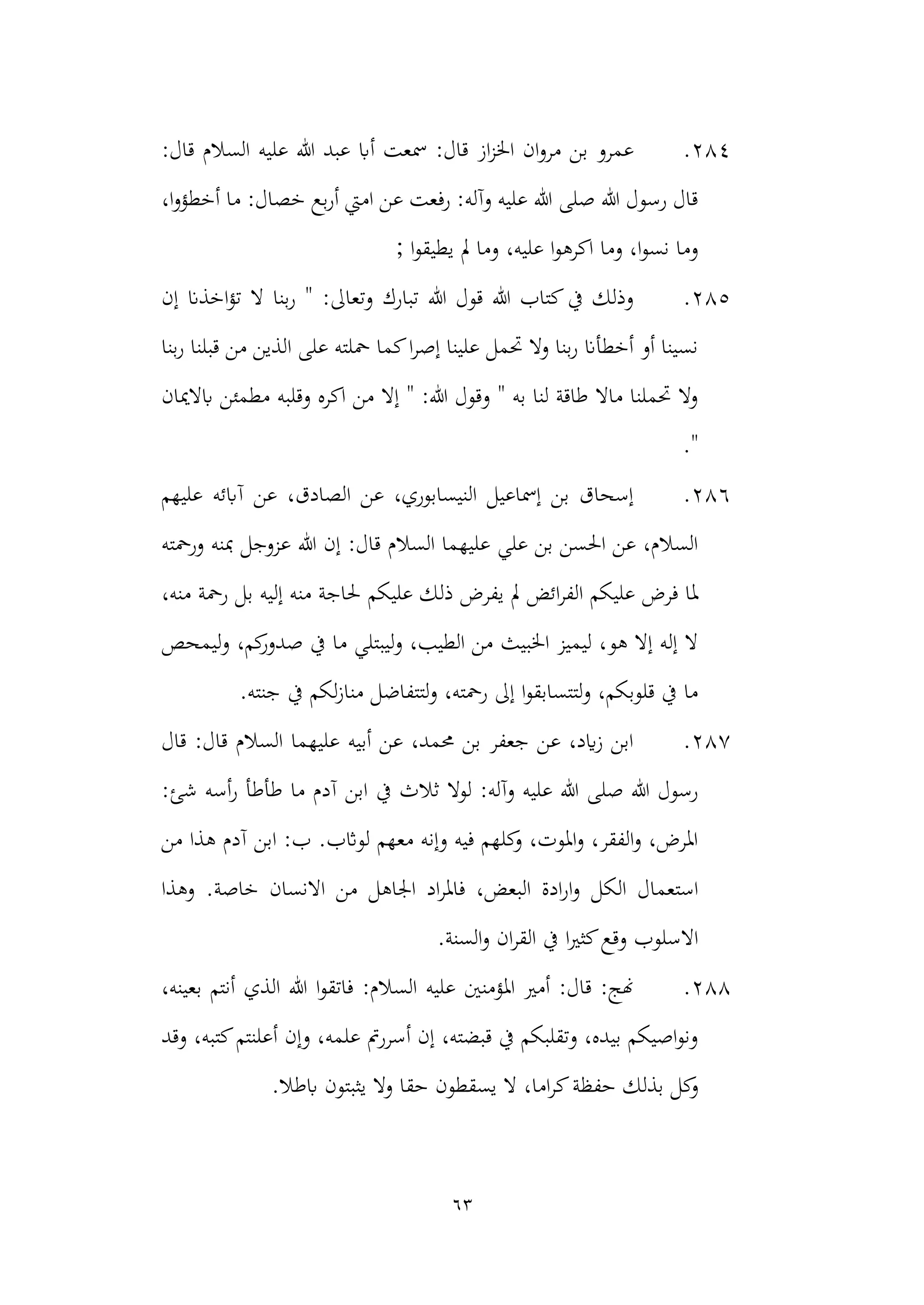 63
284
.
‫عليه‬ ‫هللا‬ ‫عبد‬ ‫أاب‬ ‫مسعت‬ :‫قال‬ ‫از‬‫ز‬‫اخل‬ ‫ان‬‫و‬‫مر‬ ‫بن‬ ‫عمرو‬
:‫قال‬ ‫السالم‬
،‫ا‬‫و‬‫أخطؤ‬ ‫ما‬ :‫خصال‬ ‫بع‬‫ر‬‫أ‬ ‫اميت‬ ‫عن‬ ‫رفعت‬ :‫وآله‬ ‫عليه‬ ‫هللا‬ ‫صلى‬ ‫هللا‬ ‫رسول‬ ‫قال‬
; ‫ا‬‫و‬‫يطيق‬ ‫مل‬ ‫وما‬ ،‫عليه‬ ‫ا‬‫و‬‫اكره‬ ‫وما‬ ،‫ا‬‫و‬‫نس‬ ‫وما‬
285
.
‫إن‬ ‫اخذان‬‫ؤ‬‫ت‬ ‫ال‬ ‫بنا‬‫ر‬ " :‫وتعاىل‬ ‫تبارك‬ ‫هللا‬ ‫قول‬ ‫هللا‬ ‫كتاب‬‫يف‬ ‫وذلك‬
‫قبلنا‬ ‫من‬ ‫الذين‬ ‫على‬ ‫محلته‬ ‫كما‬‫ا‬‫ر‬‫إص‬ ‫علينا‬ ‫حتمل‬ ‫وال‬ ‫بنا‬‫ر‬ ‫أخطأان‬ ‫أو‬ ‫نسينا‬
‫بنا‬‫ر‬
‫ابالميان‬ ‫مطمئن‬ ‫وقلبه‬ ‫اكره‬ ‫من‬ ‫إال‬ " :‫هللا‬ ‫وقول‬ " ‫به‬ ‫لنا‬ ‫طاقة‬ ‫ماال‬ ‫حتملنا‬ ‫وال‬
."
286
.
‫عليهم‬ ‫آابئه‬ ‫عن‬ ،‫الصادق‬ ‫عن‬ ،‫النيسابوري‬ ‫إمساعيل‬ ‫بن‬ ‫إسحاق‬
‫ورمحته‬ ‫مبنه‬ ‫عزوجل‬ ‫هللا‬ ‫إن‬ :‫قال‬ ‫السالم‬ ‫عليهما‬ ‫علي‬ ‫بن‬ ‫احلسن‬ ‫عن‬ ،‫السالم‬
‫عليكم‬ ‫ذلك‬ ‫يفرض‬ ‫مل‬ ‫ائض‬‫ر‬‫الف‬ ‫عليكم‬ ‫فرض‬ ‫ملا‬
،‫منه‬ ‫رمحة‬ ‫بل‬ ‫إليه‬ ‫منه‬ ‫حلاجة‬
‫و‬ ،‫كم‬
‫صدور‬ ‫يف‬ ‫ما‬ ‫ليبتلي‬‫و‬ ،‫الطيب‬ ‫من‬ ‫اخلبيث‬ ‫ليميز‬ ،‫هو‬ ‫إال‬ ‫إله‬ ‫ال‬
‫ليمحص‬
.‫جنته‬ ‫يف‬ ‫لكم‬‫ز‬‫منا‬ ‫لتتفاضل‬‫و‬ ،‫رمحته‬ ‫إىل‬ ‫ا‬‫و‬‫لتتسابق‬‫و‬ ،‫قلوبكم‬ ‫يف‬ ‫ما‬
287
.
‫قال‬ :‫قال‬ ‫السالم‬ ‫عليهما‬ ‫أبيه‬ ‫عن‬ ،‫حممد‬ ‫بن‬ ‫جعفر‬ ‫عن‬ ،‫ايد‬‫ز‬ ‫ابن‬
‫يف‬ ‫ثالث‬ ‫لوال‬ :‫وآله‬ ‫عليه‬ ‫هللا‬ ‫صلى‬ ‫هللا‬ ‫رسول‬
:‫شئ‬ ‫أسه‬‫ر‬ ‫طأطأ‬ ‫ما‬ ‫آدم‬ ‫ابن‬
‫ه‬ ‫آدم‬ ‫ابن‬ :‫ب‬ .‫لواثب‬ ‫معهم‬ ‫وإنه‬ ‫فيه‬ ‫كلهم‬
‫و‬ ،‫املوت‬‫و‬ ،‫الفقر‬‫و‬ ،‫املرض‬
‫من‬ ‫ذا‬
‫اد‬‫ر‬‫فامل‬ ،‫البعض‬ ‫ادة‬‫ر‬‫ا‬‫و‬ ‫الكل‬ ‫استعمال‬
‫م‬ ‫اجلاهل‬
‫االنسان‬ ‫ن‬
‫خاصة‬
.
‫وهذا‬
.‫السنة‬‫و‬ ‫ان‬‫ر‬‫الق‬ ‫يف‬ ‫ا‬‫ري‬‫كث‬‫وقع‬ ‫االسلوب‬
288
.
‫بع‬ ‫أنتم‬ ‫الذي‬ ‫هللا‬ ‫ا‬‫و‬‫فاتق‬ :‫السالم‬ ‫عليه‬ ‫املؤمنني‬ ‫أمري‬ :‫قال‬ :‫هنج‬
،‫ينه‬
‫وقد‬ ،‫كتبه‬‫أعلنتم‬ ‫وإن‬ ،‫علمه‬ ‫أسررمت‬ ‫إن‬ ،‫قبضته‬ ‫يف‬ ‫وتقلبكم‬ ،‫بيده‬ ‫اصيكم‬‫و‬‫ون‬
‫حفظة‬ ‫بذلك‬ ‫كل‬
‫و‬
.‫ابطال‬ ‫يثبتون‬ ‫وال‬ ‫حقا‬ ‫يسقطون‬ ‫ال‬ ،‫اما‬‫ر‬‫ك‬
 