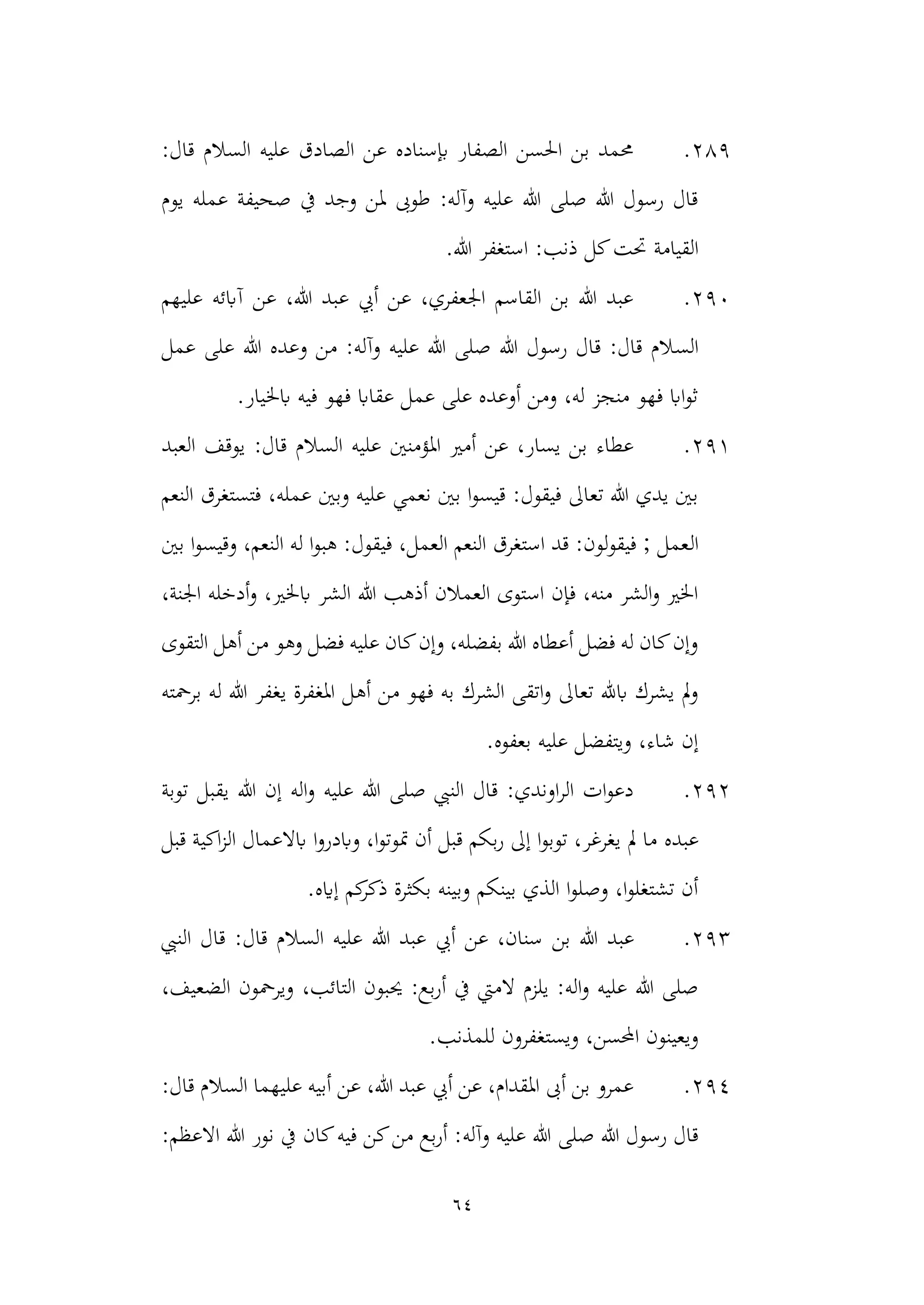 64
289
.
:‫قال‬ ‫السالم‬ ‫عليه‬ ‫الصادق‬ ‫عن‬ ‫إبسناده‬ ‫الصفار‬ ‫احلسن‬ ‫بن‬ ‫حممد‬
‫يوم‬ ‫عمله‬ ‫صحيفة‬ ‫يف‬ ‫وجد‬ ‫ملن‬ ‫طوىب‬ :‫وآله‬ ‫عليه‬ ‫هللا‬ ‫صلى‬ ‫هللا‬ ‫رسول‬ ‫قال‬
‫القيامة‬
.‫هللا‬ ‫استغفر‬ :‫ذنب‬ ‫كل‬‫حتت‬
290
.
‫عليهم‬ ‫آابئه‬ ‫عن‬ ،‫هللا‬ ‫عبد‬ ‫أيب‬ ‫عن‬ ،‫اجلعفري‬ ‫القاسم‬ ‫بن‬ ‫هللا‬ ‫عبد‬
‫الس‬
‫عمل‬ ‫على‬ ‫هللا‬ ‫وعده‬ ‫من‬ :‫وآله‬ ‫عليه‬ ‫هللا‬ ‫صلى‬ ‫هللا‬ ‫رسول‬ ‫قال‬ :‫قال‬ ‫الم‬
.‫ابخليار‬ ‫فيه‬ ‫فهو‬ ‫عقااب‬ ‫عمل‬ ‫على‬ ‫أوعده‬ ‫ومن‬ ،‫له‬ ‫منجز‬ ‫فهو‬ ‫ااب‬‫و‬‫ث‬
291
.
‫العبد‬ ‫يوقف‬ :‫قال‬ ‫السالم‬ ‫عليه‬ ‫املؤمنني‬ ‫أمري‬ ‫عن‬ ،‫يسار‬ ‫بن‬ ‫عطاء‬
‫النعم‬ ‫فتستغرق‬ ،‫عمله‬ ‫وبني‬ ‫عليه‬ ‫نعمي‬ ‫بني‬ ‫ا‬‫و‬‫قيس‬ :‫فيقول‬ ‫تعاىل‬ ‫هللا‬ ‫يدي‬ ‫بني‬
‫ال‬
‫بني‬ ‫ا‬‫و‬‫وقيس‬ ،‫النعم‬ ‫له‬ ‫ا‬‫و‬‫هب‬ :‫فيقول‬ ،‫العمل‬ ‫النعم‬ ‫استغرق‬ ‫قد‬ :‫لون‬‫و‬‫فيق‬ ; ‫عمل‬
‫ابخل‬ ‫الشر‬ ‫هللا‬ ‫أذهب‬ ‫العمالن‬ ‫استوى‬ ‫فإن‬ ،‫منه‬ ‫الشر‬‫و‬ ‫اخلري‬
،‫اجلنة‬ ‫أدخله‬‫و‬ ،‫ري‬
‫التقوى‬ ‫أهل‬ ‫من‬ ‫وهو‬ ‫فضل‬ ‫عليه‬ ‫كان‬‫وإن‬ ،‫بفضله‬ ‫هللا‬ ‫أعطاه‬ ‫فضل‬ ‫له‬ ‫كان‬‫وإن‬
‫أه‬ ‫من‬ ‫فهو‬ ‫به‬ ‫الشرك‬ ‫اتقى‬‫و‬ ‫تعاىل‬ ‫ابهلل‬ ‫يشرك‬ ‫مل‬‫و‬
‫برمحته‬ ‫له‬ ‫هللا‬ ‫يغفر‬ ‫املغفرة‬ ‫ل‬
.‫بعفوه‬ ‫عليه‬ ‫ويتفضل‬ ،‫شاء‬ ‫إن‬
292
.
‫توبة‬ ‫يقبل‬ ‫هللا‬ ‫إن‬ ‫اله‬‫و‬ ‫عليه‬ ‫هللا‬ ‫صلى‬ ‫النيب‬ ‫قال‬ :‫اوندي‬‫ر‬‫ال‬ ‫ات‬‫و‬‫دع‬
‫عبده‬
‫قبل‬ ‫اكية‬‫ز‬‫ال‬ ‫ابالعمال‬ ‫ا‬‫و‬‫وابدر‬ ،‫ا‬‫و‬‫متوت‬ ‫أن‬ ‫قبل‬ ‫بكم‬‫ر‬ ‫إىل‬ ‫ا‬‫و‬‫توب‬ ،‫يغرغر‬ ‫مل‬ ‫ما‬
.‫إايه‬ ‫كم‬
‫ذكر‬ ‫بكثرة‬ ‫وبينه‬ ‫بينكم‬ ‫الذي‬ ‫ا‬‫و‬‫وصل‬ ،‫ا‬‫و‬‫تشتغل‬ ‫أن‬
293
.
‫هللا‬ ‫عبد‬
‫بن‬
‫النيب‬ ‫قال‬ :‫قال‬ ‫السالم‬ ‫عليه‬ ‫هللا‬ ‫عبد‬ ‫أيب‬ ‫عن‬ ،‫سنان‬
،‫الضعيف‬ ‫ويرمحون‬ ،‫التائب‬ ‫حيبون‬ :‫بع‬‫ر‬‫أ‬ ‫يف‬ ‫الميت‬ ‫يلزم‬ :‫اله‬‫و‬ ‫عليه‬ ‫هللا‬ ‫صلى‬
.‫للمذنب‬ ‫ويستغفرون‬ ،‫احملسن‬ ‫ويعينون‬
294
.
:‫قال‬ ‫السالم‬ ‫عليهما‬ ‫أبيه‬ ‫عن‬ ،‫هللا‬ ‫عبد‬ ‫أيب‬ ‫عن‬ ،‫املقدام‬ ‫أىب‬ ‫بن‬ ‫عمرو‬
‫وآله‬ ‫عليه‬ ‫هللا‬ ‫صلى‬ ‫هللا‬ ‫رسول‬ ‫قال‬
:‫االعظم‬ ‫هللا‬ ‫نور‬ ‫يف‬ ‫كان‬‫فيه‬ ‫كن‬‫من‬ ‫بع‬‫ر‬‫أ‬ :
 