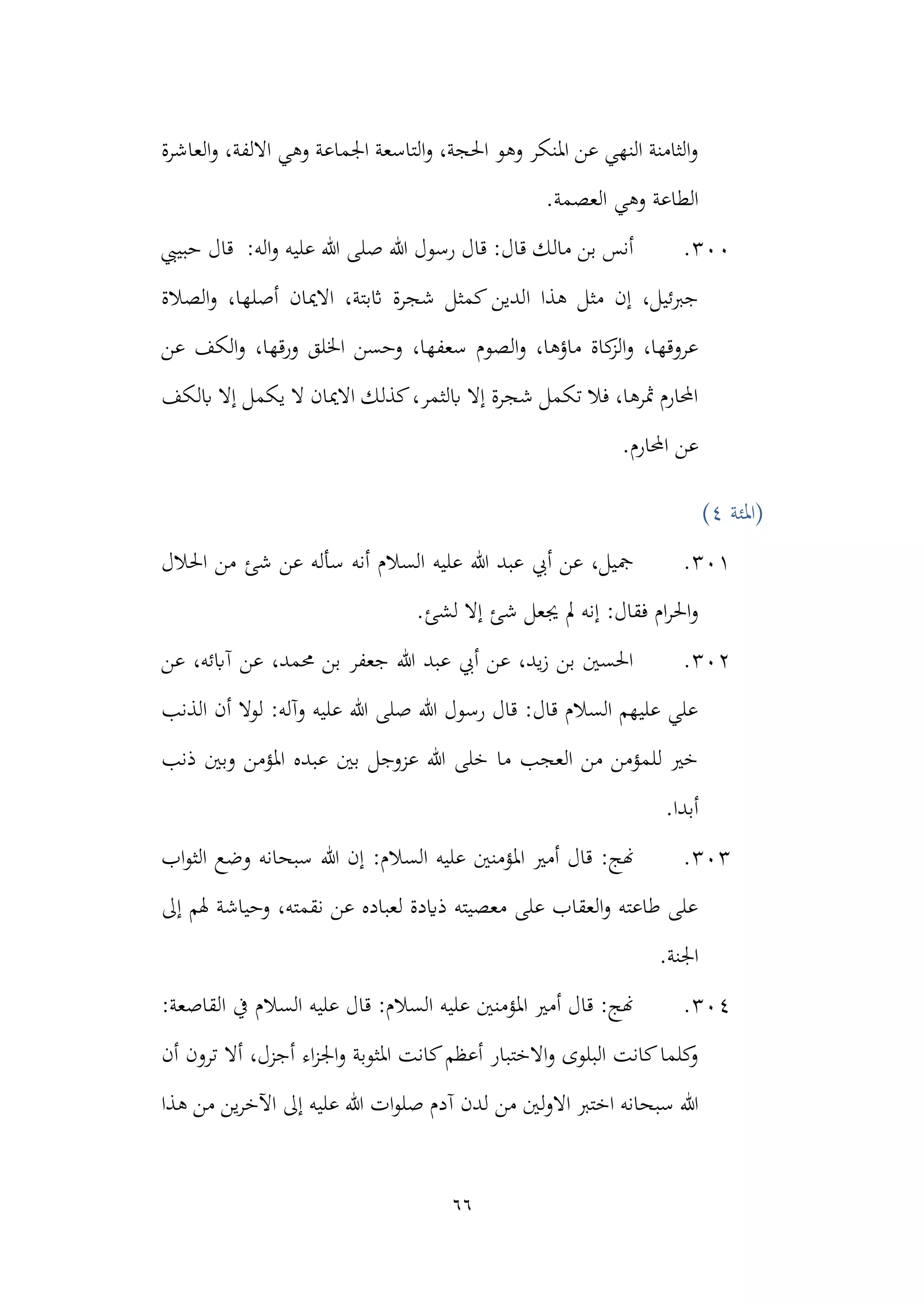 66
‫العاشرة‬‫و‬ ،‫االلفة‬ ‫وهي‬ ‫اجلماعة‬ ‫التاسعة‬‫و‬ ،‫احلجة‬ ‫وهو‬ ‫املنكر‬ ‫عن‬ ‫النهي‬ ‫الثامنة‬‫و‬
.‫العصمة‬ ‫وهي‬ ‫الطاعة‬
300
.
‫حبييب‬ ‫قال‬ :‫اله‬‫و‬ ‫عليه‬ ‫هللا‬ ‫صلى‬ ‫هللا‬ ‫رسول‬ ‫قال‬ :‫قال‬ ‫مالك‬ ‫بن‬ ‫أنس‬
‫ا‬ ‫هذا‬ ‫مثل‬ ‫إن‬ ،‫جربئيل‬
‫ال‬‫و‬ ،‫أصلها‬ ‫االميان‬ ،‫اثبتة‬ ‫شجرة‬ ‫كمثل‬ ‫لدين‬
‫صالة‬
‫عن‬ ‫الكف‬‫و‬ ،‫ورقها‬ ‫اخللق‬ ‫وحسن‬ ،‫سعفها‬ ‫الصوم‬‫و‬ ،‫ماؤها‬ ‫كاة‬
‫الز‬‫و‬ ،‫عروقها‬
‫ابلكف‬ ‫إال‬ ‫يكمل‬ ‫ال‬ ‫االميان‬ ‫كذلك‬،‫ابلثمر‬ ‫إال‬ ‫شجرة‬ ‫تكمل‬ ‫فال‬ ،‫مثرها‬ ‫احملارم‬
.‫احملارم‬ ‫عن‬
‫(املئة‬
4
)
301
.
‫ا‬ ‫من‬ ‫شئ‬ ‫عن‬ ‫سأله‬ ‫أنه‬ ‫السالم‬ ‫عليه‬ ‫هللا‬ ‫عبد‬ ‫أيب‬ ‫عن‬ ،‫مجيل‬
‫حلالل‬
‫ل‬ ‫إال‬ ‫شئ‬ ‫جيعل‬ ‫مل‬ ‫إنه‬ :‫فقال‬ ‫ام‬‫ر‬‫احل‬‫و‬
.‫شئ‬
302
.
‫عن‬ ،‫آابئه‬ ‫عن‬ ،‫حممد‬ ‫بن‬ ‫جعفر‬ ‫هللا‬ ‫عبد‬ ‫أيب‬ ‫عن‬ ،‫يد‬‫ز‬ ‫بن‬ ‫احلسني‬
‫الذنب‬ ‫أن‬ ‫لوال‬ :‫وآله‬ ‫عليه‬ ‫هللا‬ ‫صلى‬ ‫هللا‬ ‫رسول‬ ‫قال‬ :‫قال‬ ‫السالم‬ ‫عليهم‬ ‫علي‬
‫ذنب‬ ‫وبني‬ ‫املؤمن‬ ‫عبده‬ ‫بني‬ ‫عزوجل‬ ‫هللا‬ ‫خلى‬ ‫ما‬ ‫العجب‬ ‫من‬ ‫للمؤمن‬ ‫خري‬
.‫أبدا‬
303
.
‫ا‬ ‫أمري‬ ‫قال‬ :‫هنج‬
‫ال‬ ‫عليه‬ ‫ملؤمنني‬
‫هللا‬ ‫إن‬ :‫سالم‬
‫اب‬‫و‬‫الث‬ ‫وضع‬ ‫سبحانه‬
‫إىل‬ ‫هلم‬ ‫وحياشة‬ ،‫نقمته‬ ‫عن‬ ‫لعباده‬ ‫ذايدة‬ ‫معصيته‬ ‫على‬ ‫العقاب‬‫و‬ ‫طاعته‬ ‫على‬
.‫اجلنة‬
304
.
:‫القاصعة‬ ‫يف‬ ‫السالم‬ ‫عليه‬ ‫قال‬ :‫السالم‬ ‫عليه‬ ‫املؤمنني‬ ‫أمري‬ ‫قال‬ :‫هنج‬
‫أن‬ ‫ترون‬ ‫أال‬ ،‫أجزل‬ ‫اء‬‫ز‬‫اجل‬‫و‬ ‫املثوبة‬ ‫كانت‬‫أعظم‬ ‫االختبار‬‫و‬ ‫البلوى‬ ‫كانت‬‫كلما‬
‫و‬
‫من‬ ‫لني‬‫و‬‫اال‬ ‫اخترب‬ ‫سبحانه‬ ‫هللا‬
‫هذا‬ ‫من‬ ‫ين‬‫ر‬‫اآلخ‬ ‫إىل‬ ‫عليه‬ ‫هللا‬ ‫ات‬‫و‬‫صل‬ ‫آدم‬ ‫لدن‬
 