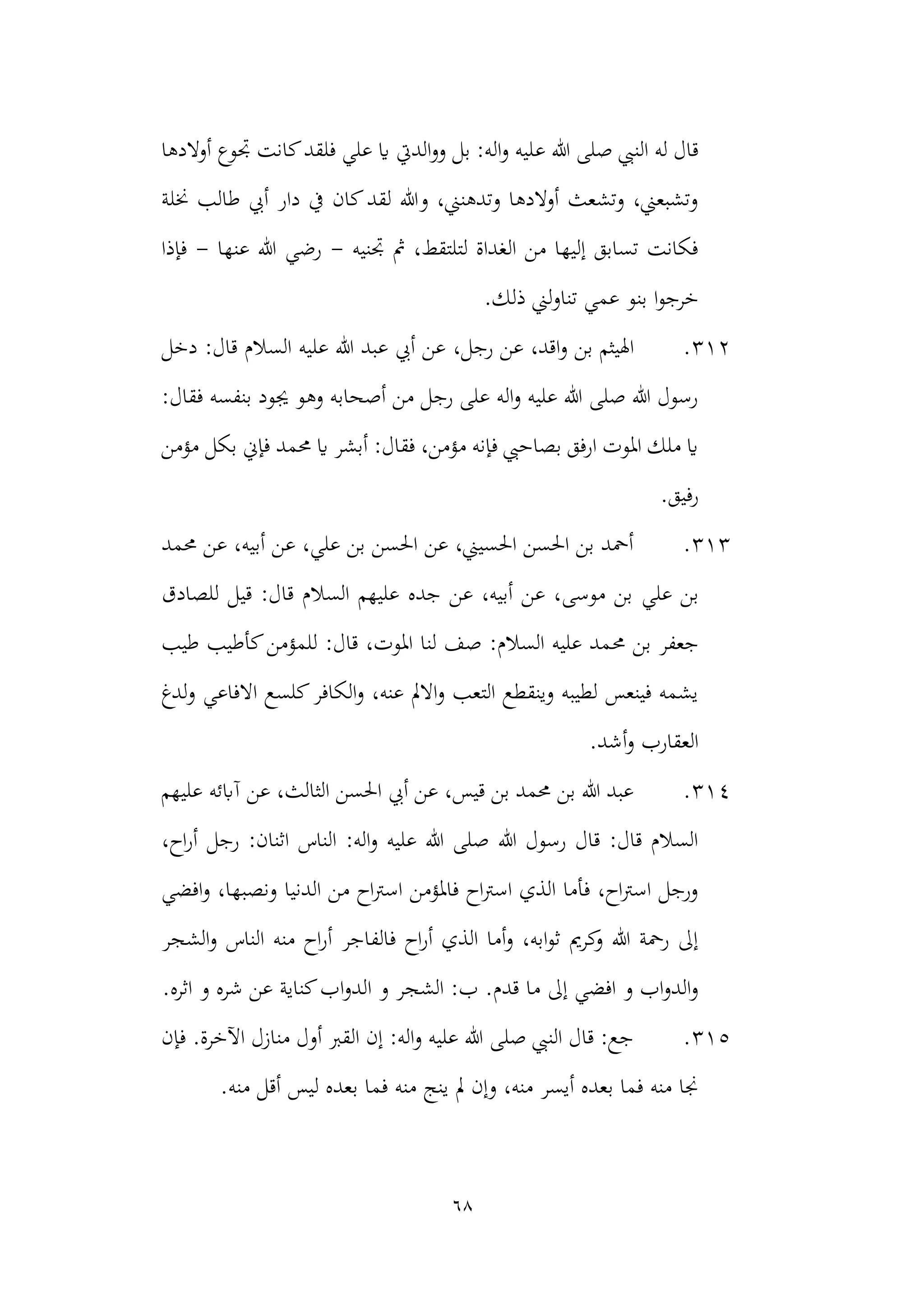 68
‫ع‬ ‫هللا‬ ‫صلى‬ ‫النيب‬ ‫له‬ ‫قال‬
‫أوالدها‬ ‫جتوع‬ ‫كانت‬‫فلقد‬ ‫علي‬ ‫اي‬ ‫الديت‬‫و‬‫و‬ ‫بل‬ :‫اله‬‫و‬ ‫ليه‬
‫خنلة‬ ‫طالب‬ ‫أيب‬ ‫دار‬ ‫يف‬ ‫كان‬‫لقد‬ ‫وهللا‬ ،‫وتدهنين‬ ‫أوالدها‬ ‫وتشعث‬ ،‫وتشبعين‬
‫جتنيه‬ ‫مث‬ ،‫لتلتقط‬ ‫الغداة‬ ‫من‬ ‫إليها‬ ‫تسابق‬ ‫فكانت‬
-
‫عنها‬ ‫هللا‬ ‫رضي‬
-
‫فإذا‬
‫بن‬ ‫ا‬‫و‬‫خرج‬
.‫ذلك‬ ‫لين‬‫و‬‫تنا‬ ‫عمي‬ ‫و‬
312
.
‫ا‬‫و‬ ‫بن‬ ‫اهليثم‬
،‫رجل‬ ‫عن‬ ،‫قد‬
‫دخل‬ :‫قال‬ ‫السالم‬ ‫عليه‬ ‫هللا‬ ‫عبد‬ ‫أيب‬ ‫عن‬
:‫فقال‬ ‫بنفسه‬ ‫جيود‬ ‫وهو‬ ‫أصحابه‬ ‫من‬ ‫رجل‬ ‫على‬ ‫اله‬‫و‬ ‫عليه‬ ‫هللا‬ ‫صلى‬ ‫هللا‬ ‫رسول‬
‫مؤمن‬ ‫بكل‬ ‫فإين‬ ‫حممد‬ ‫اي‬ ‫أبشر‬ :‫فقال‬ ،‫مؤمن‬ ‫فإنه‬ ‫بصاحيب‬ ‫ارفق‬ ‫املوت‬ ‫ملك‬ ‫اي‬
.‫رفيق‬
313
.
‫حممد‬ ‫عن‬ ،‫أبيه‬ ‫عن‬ ،‫علي‬ ‫بن‬ ‫احلسن‬ ‫عن‬ ،‫احلسيين‬ ‫احلسن‬ ‫بن‬ ‫أمحد‬
‫علي‬ ‫بن‬
‫للصادق‬ ‫قيل‬ :‫قال‬ ‫السالم‬ ‫عليهم‬ ‫جده‬ ‫عن‬ ،‫أبيه‬ ‫عن‬ ،‫موسى‬ ‫بن‬
‫حم‬ ‫بن‬ ‫جعفر‬
‫طيب‬ ‫كأطيب‬‫للمؤمن‬ :‫قال‬ ،‫املوت‬ ‫لنا‬ ‫صف‬ :‫السالم‬ ‫عليه‬ ‫مد‬
‫لدغ‬‫و‬ ‫االفاعي‬ ‫كلسع‬‫الكافر‬‫و‬ ،‫عنه‬ ‫االمل‬‫و‬ ‫التعب‬ ‫وينقطع‬ ‫لطيبه‬ ‫فينعس‬ ‫يشمه‬
‫العقارب‬
.‫أشد‬‫و‬
314
.
‫علي‬ ‫آابئه‬ ‫عن‬ ،‫الثالث‬ ‫احلسن‬ ‫أيب‬ ‫عن‬ ،‫قيس‬ ‫بن‬ ‫حممد‬ ‫بن‬ ‫هللا‬ ‫عبد‬
‫هم‬
‫اثن‬ ‫الناس‬ :‫اله‬‫و‬ ‫عليه‬ ‫هللا‬ ‫صلى‬ ‫هللا‬ ‫رسول‬ ‫قال‬ :‫قال‬ ‫السالم‬
،‫اح‬‫ر‬‫أ‬ ‫رجل‬ :‫ان‬
‫افضي‬‫و‬ ،‫ونصبها‬ ‫الدنيا‬ ‫من‬ ‫اح‬‫رت‬‫اس‬ ‫فاملؤمن‬ ‫اح‬‫رت‬‫اس‬ ‫الذي‬ ‫فأما‬ ،‫اح‬‫رت‬‫اس‬ ‫ورجل‬
‫أ‬ ‫فالفاجر‬ ‫اح‬‫ر‬‫أ‬ ‫الذي‬ ‫أما‬‫و‬ ،‫ابه‬‫و‬‫ث‬ ‫كرمي‬
‫و‬ ‫هللا‬ ‫رمحة‬ ‫إىل‬
‫الشجر‬‫و‬ ‫الناس‬ ‫منه‬ ‫اح‬‫ر‬
‫ا‬‫و‬‫الد‬ ‫و‬ ‫الشجر‬ :‫ب‬ .‫قدم‬ ‫ما‬ ‫إىل‬ ‫افضي‬ ‫و‬ ‫اب‬‫و‬‫الد‬‫و‬
.‫اثره‬ ‫و‬ ‫شره‬ ‫عن‬ ‫كناية‬‫ب‬
315
.
.‫اآلخرة‬ ‫منازل‬ ‫أول‬ ‫القرب‬ ‫إن‬ :‫اله‬‫و‬ ‫عليه‬ ‫هللا‬ ‫صلى‬ ‫النيب‬ ‫قال‬ :‫جع‬
‫فإن‬
.‫منه‬ ‫أقل‬ ‫ليس‬ ‫بعده‬ ‫فما‬ ‫منه‬ ‫ينج‬ ‫مل‬ ‫وإن‬ ،‫منه‬ ‫أيسر‬ ‫بعده‬ ‫فما‬ ‫منه‬ ‫جنا‬
 