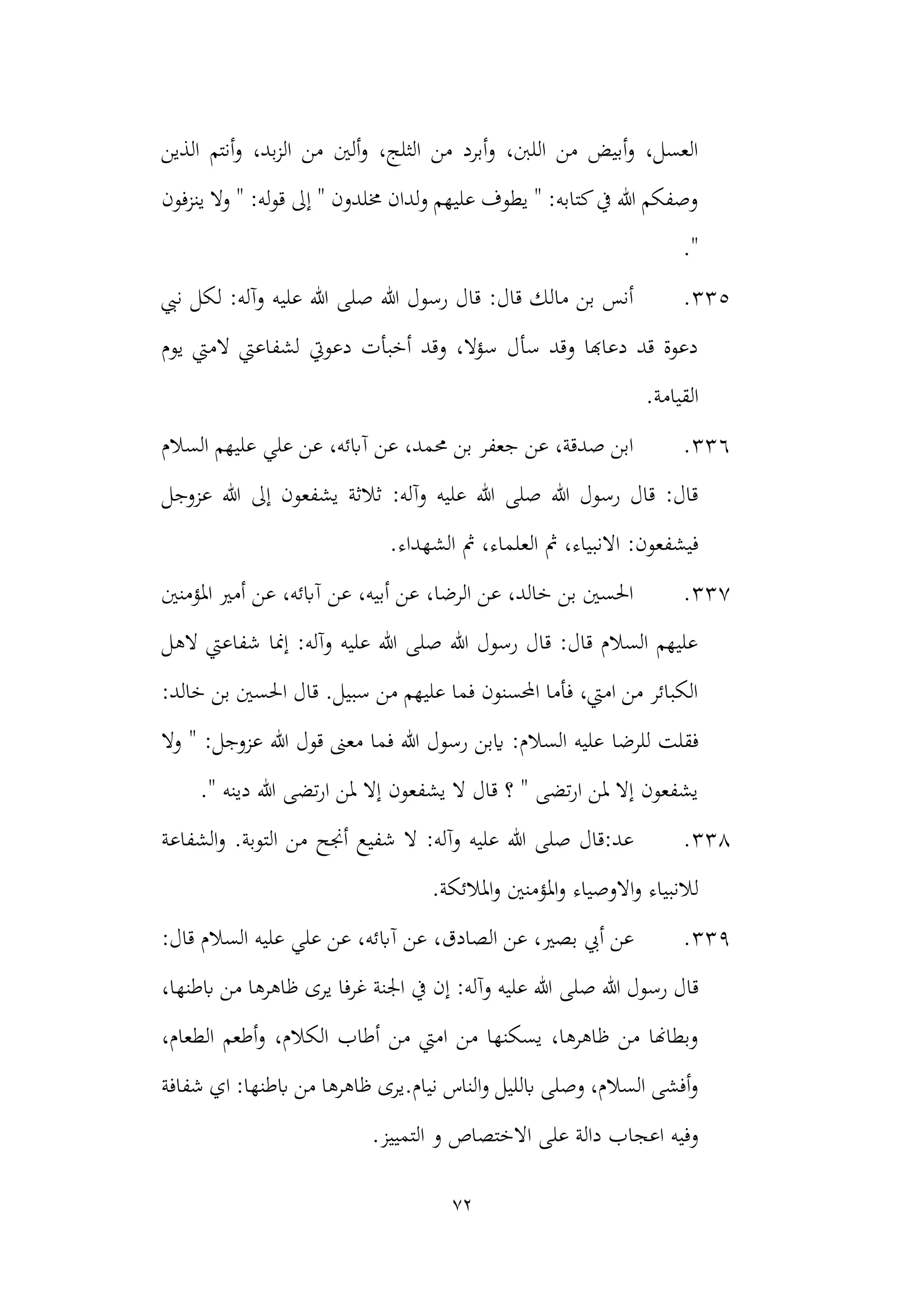 72
‫الذين‬ ‫أنتم‬‫و‬ ،‫بد‬‫ز‬‫ال‬ ‫من‬ ‫ألني‬‫و‬ ،‫الثلج‬ ‫من‬ ‫أبرد‬‫و‬ ،‫اللنب‬ ‫من‬ ‫أبيض‬‫و‬ ،‫العسل‬
‫و‬ " :‫له‬‫و‬‫ق‬ ‫إىل‬ " ‫خملدون‬ ‫لدان‬‫و‬ ‫عليهم‬ ‫يطوف‬ " :‫كتابه‬‫يف‬ ‫هللا‬ ‫وصفكم‬
‫ينزفون‬ ‫ال‬
."
335
.
‫نيب‬ ‫لكل‬ :‫وآله‬ ‫عليه‬ ‫هللا‬ ‫صلى‬ ‫هللا‬ ‫رسول‬ ‫قال‬ :‫قال‬ ‫مالك‬ ‫بن‬ ‫أنس‬
‫يوم‬ ‫الميت‬ ‫لشفاعيت‬ ‫دعويت‬ ‫أخبأت‬ ‫وقد‬ ،‫سؤال‬ ‫سأل‬ ‫وقد‬ ‫دعاهبا‬ ‫قد‬ ‫دعوة‬
.‫القيامة‬
336
.
‫السالم‬ ‫عليهم‬ ‫علي‬ ‫عن‬ ،‫آابئه‬ ‫عن‬ ،‫حممد‬ ‫بن‬ ‫جعفر‬ ‫عن‬ ،‫صدقة‬ ‫ابن‬
‫إىل‬ ‫يشفعون‬ ‫ثالثة‬ :‫وآله‬ ‫عليه‬ ‫هللا‬ ‫صلى‬ ‫هللا‬ ‫رسول‬ ‫قال‬ :‫قال‬
‫عزوج‬ ‫هللا‬
‫ل‬
:‫فيشفعون‬
.‫الشهداء‬ ‫مث‬ ،‫العلماء‬ ‫مث‬ ،‫االنبياء‬
337
.
‫املؤمنني‬ ‫أمري‬ ‫عن‬ ،‫آابئه‬ ‫عن‬ ،‫أبيه‬ ‫عن‬ ،‫الرضا‬ ‫عن‬ ،‫خالد‬ ‫بن‬ ‫احلسني‬
‫الهل‬ ‫شفاعيت‬ ‫إمنا‬ :‫وآله‬ ‫عليه‬ ‫هللا‬ ‫صلى‬ ‫هللا‬ ‫رسول‬ ‫قال‬ :‫قال‬ ‫السالم‬ ‫عليهم‬
:‫خالد‬ ‫بن‬ ‫احلسني‬ ‫قال‬ .‫سبيل‬ ‫من‬ ‫عليهم‬ ‫فما‬ ‫احملسنون‬ ‫فأما‬ ،‫اميت‬ ‫من‬ ‫الكبائر‬
‫للرضا‬ ‫فقلت‬
‫هللا‬ ‫قول‬ ‫معىن‬ ‫فما‬ ‫هللا‬ ‫رسول‬ ‫ايبن‬ :‫السالم‬ ‫عليه‬
‫وال‬ " :‫عزوجل‬
" ‫دينه‬ ‫هللا‬ ‫تضى‬‫ر‬‫ا‬ ‫ملن‬ ‫إال‬ ‫يشفعون‬ ‫ال‬ ‫قال‬ ‫؟‬ " ‫تضى‬‫ر‬‫ا‬ ‫ملن‬ ‫إال‬ ‫يشفعون‬
.
338
.
‫الشفاعة‬‫و‬ .‫التوبة‬ ‫من‬ ‫أجنح‬ ‫شفيع‬ ‫ال‬ :‫وآله‬ ‫عليه‬ ‫هللا‬ ‫صلى‬ ‫قال‬:‫عد‬
.‫املالئكة‬‫و‬ ‫املؤمنني‬‫و‬ ‫االوصياء‬‫و‬ ‫لالنبياء‬
339
.
‫آاب‬ ‫عن‬ ،‫الصادق‬ ‫عن‬ ،‫بصري‬ ‫أيب‬ ‫عن‬
:‫قال‬ ‫السالم‬ ‫عليه‬ ‫علي‬ ‫عن‬ ،‫ئه‬
‫قا‬
‫هللا‬ ‫رسول‬ ‫ل‬
‫صلى‬
،‫ابطنها‬ ‫من‬ ‫ظاهرها‬ ‫يرى‬ ‫غرفا‬ ‫اجلنة‬ ‫يف‬ ‫إن‬ :‫وآله‬ ‫عليه‬ ‫هللا‬
،‫الطعام‬ ‫أطعم‬‫و‬ ،‫الكالم‬ ‫أطاب‬ ‫من‬ ‫اميت‬ ‫من‬ ‫يسكنها‬ ،‫ظاهرها‬ ‫من‬ ‫وبطاهنا‬
‫شفافة‬ ‫اي‬ :‫ابطنها‬ ‫من‬ ‫ظاهرها‬ ‫يرى‬.‫نيام‬ ‫الناس‬‫و‬ ‫ابلليل‬ ‫وصلى‬ ،‫السالم‬ ‫أفشى‬‫و‬
‫اال‬ ‫على‬ ‫دالة‬ ‫اعجاب‬ ‫وفيه‬
‫ختصاص‬
.‫التمييز‬ ‫و‬
 