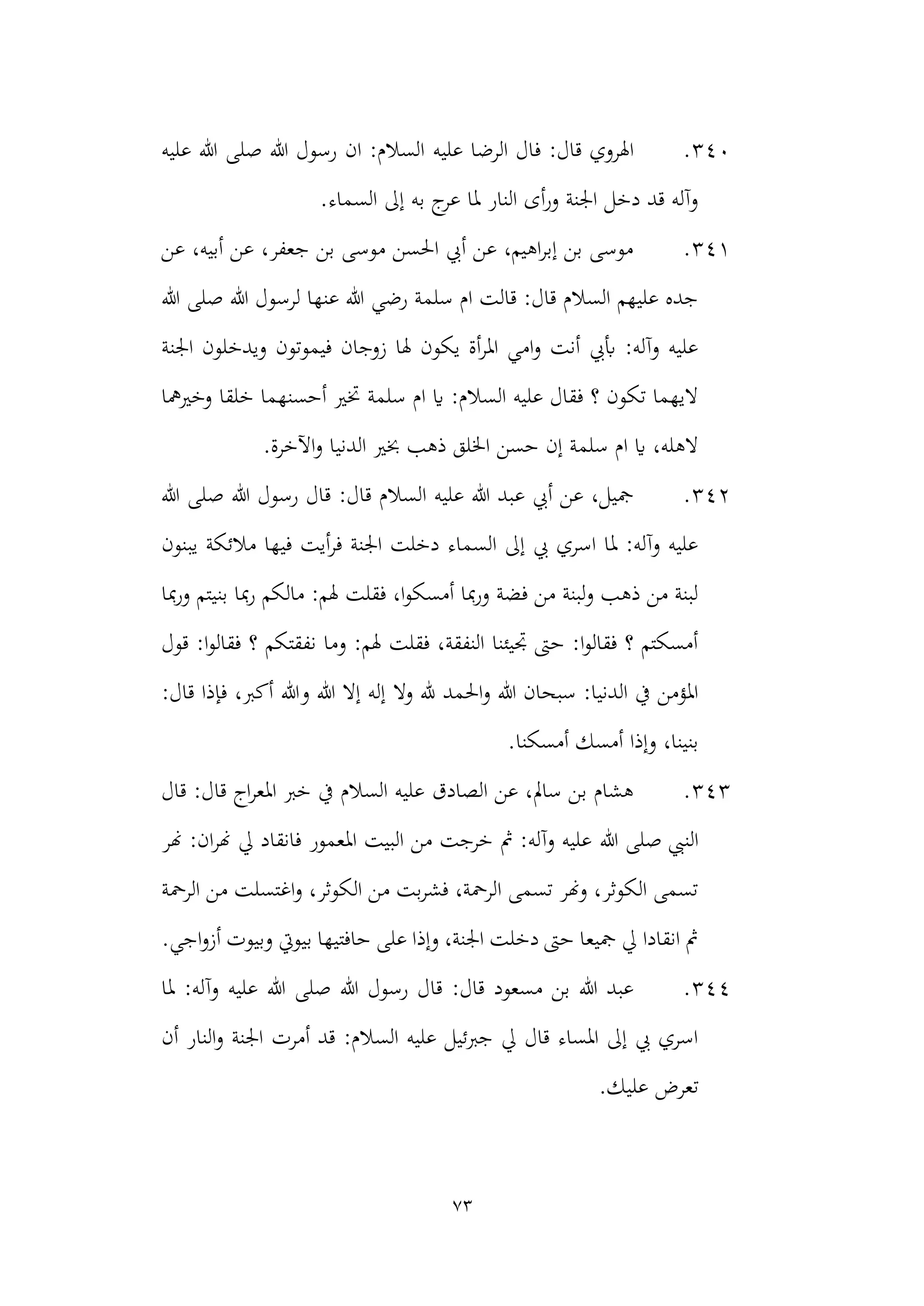 73
340
.
‫عليه‬ ‫الرضا‬ ‫فال‬ :‫قال‬ ‫اهلروي‬
‫عليه‬ ‫هللا‬ ‫صلى‬ ‫هللا‬ ‫رسول‬ ‫ان‬ :‫السالم‬
.‫السماء‬ ‫إىل‬ ‫به‬ ‫ج‬
‫عر‬ ‫ملا‬ ‫النار‬ ‫أى‬‫ر‬‫و‬ ‫اجلنة‬ ‫دخل‬ ‫قد‬ ‫وآله‬
341
.
‫عن‬ ،‫أبيه‬ ‫عن‬ ،‫جعفر‬ ‫بن‬ ‫موسى‬ ‫احلسن‬ ‫أيب‬ ‫عن‬ ،‫اهيم‬‫ر‬‫إب‬ ‫بن‬ ‫موسى‬
‫هللا‬ ‫صلى‬ ‫هللا‬ ‫لرسول‬ ‫عنها‬ ‫هللا‬ ‫رضي‬ ‫سلمة‬ ‫ام‬ ‫قالت‬ :‫قال‬ ‫السالم‬ ‫عليهم‬ ‫جده‬
‫اجلنة‬ ‫ويدخلون‬ ‫فيموتون‬ ‫زوجان‬ ‫هلا‬ ‫يكون‬ ‫أة‬‫ر‬‫امل‬ ‫امي‬‫و‬ ‫أنت‬ ‫أبيب‬ :‫وآله‬ ‫عليه‬
‫أحسنهم‬ ‫ختري‬ ‫سلمة‬ ‫ام‬ ‫اي‬ :‫السالم‬ ‫عليه‬ ‫فقال‬ ‫؟‬ ‫تكون‬ ‫اليهما‬
‫و‬ ‫خلقا‬ ‫ا‬
‫خريمها‬
.‫اآلخرة‬‫و‬ ‫الدنيا‬ ‫خبري‬ ‫ذهب‬ ‫اخللق‬ ‫حسن‬ ‫إن‬ ‫سلمة‬ ‫ام‬ ‫اي‬ ،‫الهله‬
342
.
‫هللا‬ ‫صلى‬ ‫هللا‬ ‫رسول‬ ‫قال‬ :‫قال‬ ‫السالم‬ ‫عليه‬ ‫هللا‬ ‫عبد‬ ‫أيب‬ ‫عن‬ ،‫مجيل‬
‫مالئ‬ ‫فيها‬ ‫أيت‬‫ر‬‫ف‬ ‫اجلنة‬ ‫دخلت‬ ‫السماء‬ ‫إىل‬ ‫يب‬ ‫اسري‬ ‫ملا‬ :‫وآله‬ ‫عليه‬
‫يبنون‬ ‫كة‬
‫بن‬ ‫مبا‬‫ر‬ ‫مالكم‬ :‫هلم‬ ‫فقلت‬ ،‫ا‬‫و‬‫أمسك‬ ‫مبا‬‫ر‬‫و‬ ‫فضة‬ ‫من‬ ‫لبنة‬‫و‬ ‫ذهب‬ ‫من‬ ‫لبنة‬
‫مبا‬‫ر‬‫و‬ ‫يتم‬
‫قول‬ :‫ا‬‫و‬‫فقال‬ ‫؟‬ ‫نفقتكم‬ ‫وما‬ :‫هلم‬ ‫فقلت‬ ،‫النفقة‬ ‫جتيئنا‬ ‫حىت‬ :‫ا‬‫و‬‫فقال‬ ‫؟‬ ‫أمسكتم‬
‫وال‬ ‫هلل‬ ‫احلمد‬‫و‬ ‫هللا‬ ‫سبحان‬ :‫الدنيا‬ ‫يف‬ ‫املؤمن‬
:‫قال‬ ‫فإذا‬ ،‫أكرب‬ ‫وهللا‬ ‫هللا‬ ‫إال‬ ‫إله‬
.‫أمسكنا‬ ‫أمسك‬ ‫وإذا‬ ،‫بنينا‬
343
.
‫قال‬ :‫قال‬ ‫اج‬‫ر‬‫املع‬ ‫خرب‬ ‫يف‬ ‫السالم‬ ‫عليه‬ ‫الصادق‬ ‫عن‬ ،‫سامل‬ ‫بن‬ ‫هشام‬
‫هللا‬ ‫صلى‬ ‫النيب‬
‫هنر‬ :‫ان‬‫ر‬‫هن‬ ‫يل‬ ‫فانقاد‬ ‫املعمور‬ ‫البيت‬ ‫من‬ ‫خرجت‬ ‫مث‬ :‫وآله‬ ‫عليه‬
‫الرمح‬ ‫من‬ ‫اغتسلت‬‫و‬ ،‫الكوثر‬ ‫من‬ ‫بت‬‫ر‬‫فش‬ ،‫الرمحة‬ ‫تسمى‬ ‫وهنر‬ ،‫الكوثر‬ ‫تسمى‬
‫ة‬
.‫اجي‬‫و‬‫أز‬ ‫وبيوت‬ ‫بيويت‬ ‫حافتيها‬ ‫على‬ ‫وإذا‬ ،‫اجلنة‬ ‫دخلت‬ ‫حىت‬ ‫مجيعا‬ ‫يل‬ ‫انقادا‬ ‫مث‬
344
.
:‫وآله‬ ‫عليه‬ ‫هللا‬ ‫صلى‬ ‫هللا‬ ‫رسول‬ ‫قال‬ :‫قال‬ ‫مسعود‬ ‫بن‬ ‫هللا‬ ‫عبد‬
‫ملا‬
‫أن‬ ‫النار‬‫و‬ ‫اجلنة‬ ‫أمرت‬ ‫قد‬ :‫السالم‬ ‫عليه‬ ‫جربئيل‬ ‫يل‬ ‫قال‬ ‫املساء‬ ‫إىل‬ ‫يب‬ ‫اسري‬
‫تعرض‬
‫عليك‬
.
 