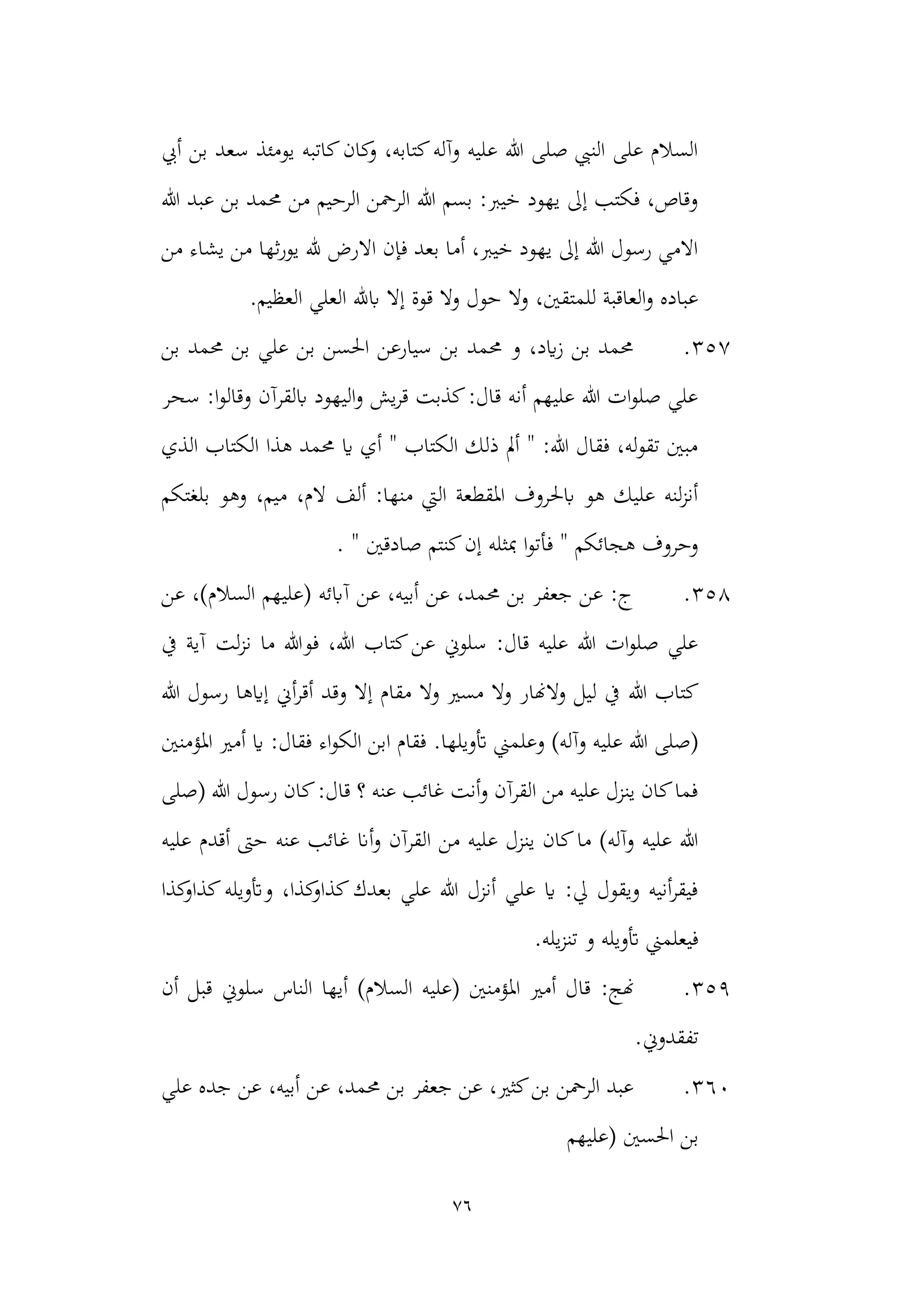 76
‫أيب‬ ‫بن‬ ‫سعد‬ ‫يومئذ‬ ‫كاتبه‬‫كان‬
‫و‬ ،‫كتابه‬‫وآله‬ ‫عليه‬ ‫هللا‬ ‫صلى‬ ‫النيب‬ ‫على‬ ‫السالم‬
‫هللا‬ ‫عبد‬ ‫بن‬ ‫حممد‬ ‫من‬ ‫الرحيم‬ ‫الرمحن‬ ‫هللا‬ ‫بسم‬ :‫خيرب‬ ‫يهود‬ ‫إىل‬ ‫فكتب‬ ،‫وقاص‬
‫ثها‬‫ر‬‫يو‬ ‫هلل‬ ‫االرض‬ ‫فإن‬ ‫بعد‬ ‫أما‬ ،‫خيرب‬ ‫يهود‬ ‫إىل‬ ‫هللا‬ ‫رسول‬ ‫االمي‬
‫من‬ ‫يشاء‬ ‫من‬
.‫العظيم‬ ‫العلي‬ ‫ابهلل‬ ‫إال‬ ‫قوة‬ ‫وال‬ ‫حول‬ ‫وال‬ ،‫للمتقني‬ ‫العاقبة‬‫و‬ ‫عباده‬
357
.
‫حممد‬ ‫بن‬ ‫علي‬ ‫بن‬ ‫احلسن‬ ‫سيارعن‬ ‫بن‬ ‫حممد‬ ‫و‬ ،‫ايد‬‫ز‬ ‫بن‬ ‫حممد‬
‫بن‬
‫سحر‬ :‫ا‬‫و‬‫وقال‬ ‫ابلقرآن‬ ‫اليهود‬‫و‬ ‫يش‬‫ر‬‫ق‬ ‫كذبت‬:‫قال‬ ‫أنه‬ ‫عليهم‬ ‫هللا‬ ‫ات‬‫و‬‫صل‬ ‫علي‬
‫ا‬ ‫هذا‬ ‫حممد‬ ‫اي‬ ‫أي‬ " ‫الكتاب‬ ‫ذلك‬ ‫أمل‬ " :‫هللا‬ ‫فقال‬ ،‫له‬‫و‬‫تق‬ ‫مبني‬
‫الذي‬ ‫لكتاب‬
‫بلغتكم‬ ‫وهو‬ ،‫ميم‬ ،‫الم‬ ‫ألف‬ :‫منها‬ ‫اليت‬ ‫املقطعة‬ ‫ابحلروف‬ ‫هو‬ ‫عليك‬ ‫لنه‬‫ز‬‫أن‬
. " ‫صادقني‬ ‫كنتم‬‫إن‬ ‫مبثله‬ ‫ا‬‫و‬‫فأت‬ " ‫هجائكم‬ ‫وحروف‬
358
.
‫عن‬ ،)‫السالم‬ ‫(عليهم‬ ‫آابئه‬ ‫عن‬ ،‫أبيه‬ ‫عن‬ ،‫حممد‬ ‫بن‬ ‫جعفر‬ ‫عن‬ :‫ج‬
‫يف‬ ‫آية‬ ‫لت‬‫ز‬‫ن‬ ‫ما‬ ‫فوهللا‬ ،‫هللا‬ ‫كتاب‬‫عن‬ ‫سلوين‬ :‫قال‬ ‫عليه‬ ‫هللا‬ ‫ات‬‫و‬‫صل‬ ‫علي‬
‫هللا‬ ‫كتاب‬
‫هللا‬ ‫رسول‬ ‫إايها‬ ‫أين‬‫ر‬‫أق‬ ‫وقد‬ ‫إال‬ ‫مقام‬ ‫وال‬ ‫مسري‬ ‫وال‬ ‫والهنار‬ ‫ليل‬ ‫يف‬
.‫أتويلها‬ ‫وعلمين‬ )‫وآله‬ ‫عليه‬ ‫هللا‬ ‫(صلى‬
:‫فقال‬ ‫اء‬‫و‬‫الك‬ ‫ابن‬ ‫فقام‬
‫املؤمنني‬ ‫أمري‬ ‫اي‬
‫(صلى‬ ‫هللا‬ ‫رسول‬ ‫كان‬:‫قال‬ ‫؟‬ ‫عنه‬ ‫غائب‬ ‫أنت‬‫و‬ ‫القرآن‬ ‫من‬ ‫عليه‬ ‫ينزل‬ ‫كان‬‫فما‬
‫أان‬‫و‬ ‫القرآن‬ ‫من‬ ‫عليه‬ ‫ينزل‬ ‫كان‬‫ما‬ )‫وآله‬ ‫عليه‬ ‫هللا‬
‫عليه‬ ‫أقدم‬ ‫حىت‬ ‫عنه‬ ‫غائب‬
‫كذا‬
‫كذاو‬‫وأتويله‬ ،‫كذا‬
‫كذاو‬‫بعدك‬ ‫علي‬ ‫هللا‬ ‫أنزل‬ ‫علي‬ ‫اي‬ :‫يل‬ ‫ويقول‬ ‫أنيه‬‫ر‬‫فيق‬
.‫يله‬‫ز‬‫تن‬ ‫و‬ ‫أتويله‬ ‫فيعلمين‬
359
.
:‫هنج‬
‫أن‬ ‫قبل‬ ‫سلوين‬ ‫الناس‬ ‫أيها‬ )‫السالم‬ ‫(عليه‬ ‫املؤمنني‬ ‫أمري‬ ‫قال‬
.‫تفقدوين‬
360
.
‫علي‬ ‫جده‬ ‫عن‬ ،‫أبيه‬ ‫عن‬ ،‫حممد‬ ‫بن‬ ‫جعفر‬ ‫عن‬ ،‫كثري‬‫بن‬ ‫الرمحن‬ ‫عبد‬
‫احلسني‬ ‫بن‬
‫(عليهم‬
 