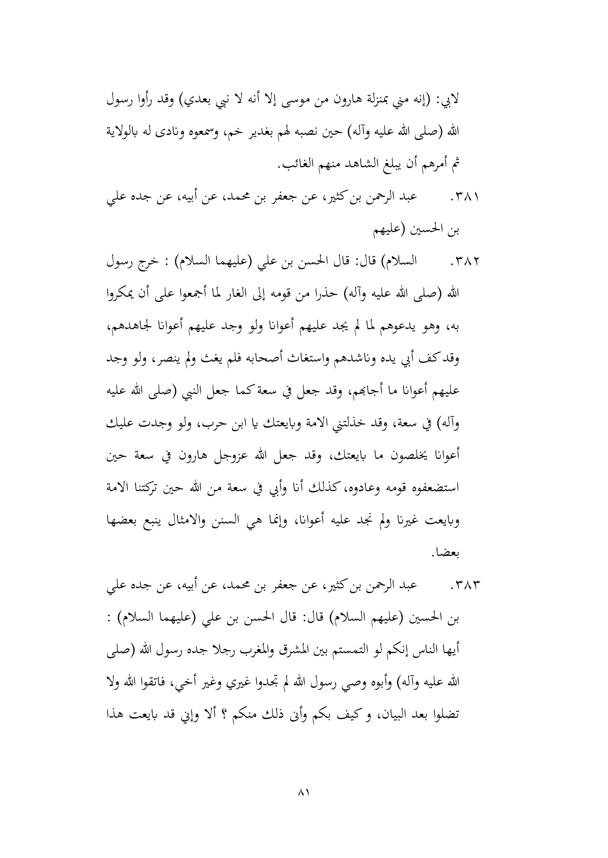 81
‫نيب‬ ‫ال‬ ‫أنه‬ ‫إال‬ ‫موسى‬ ‫من‬ ‫هارون‬ ‫لة‬‫ز‬‫مبن‬ ‫مين‬ ‫(إنه‬ :‫اليب‬
‫رسول‬ ‫ا‬‫و‬‫أ‬‫ر‬ ‫وقد‬ )‫بعدي‬
‫ابلوالية‬ ‫له‬ ‫واندى‬ ‫ومسعوه‬ ،‫خم‬ ‫بغدير‬ ‫هلم‬ ‫نصبه‬ ‫حني‬ )‫وآله‬ ‫عليه‬ ‫هللا‬ ‫(صلى‬ ‫هللا‬
‫الشاه‬ ‫يبلغ‬ ‫أن‬ ‫أمرهم‬ ‫مث‬
.‫الغائب‬ ‫منهم‬ ‫د‬
381
.
‫علي‬ ‫جده‬ ‫عن‬ ،‫أبيه‬ ‫عن‬ ،‫حممد‬ ‫بن‬ ‫جعفر‬ ‫عن‬ ،‫كثري‬‫بن‬ ‫الرمحن‬ ‫عبد‬
‫(عليهم‬ ‫احلسني‬ ‫بن‬
382
.
: )‫السالم‬ ‫(عليهما‬ ‫علي‬ ‫بن‬ ‫احلسن‬ ‫قال‬ :‫قال‬ )‫السالم‬
‫ج‬
‫خر‬
‫رس‬
‫ول‬
‫ا‬‫و‬‫ميكر‬ ‫أن‬ ‫على‬ ‫ا‬‫و‬‫أمجع‬ ‫ملا‬ ‫الغار‬ ‫إىل‬ ‫قومه‬ ‫من‬ ‫ا‬‫ر‬‫حذ‬ )‫وآله‬ ‫عليه‬ ‫هللا‬ ‫(صلى‬ ‫هللا‬
‫ا‬‫و‬‫أع‬ ‫عليهم‬ ‫جيد‬ ‫مل‬ ‫ملا‬ ‫يدعوهم‬ ‫وهو‬ ،‫به‬
،‫جلاهدهم‬ ‫اان‬‫و‬‫أع‬ ‫عليهم‬ ‫وجد‬ ‫لو‬‫و‬ ‫ان‬
‫وجد‬ ‫لو‬‫و‬ ،‫ينصر‬ ‫مل‬‫و‬ ‫يغث‬ ‫فلم‬ ‫أصحابه‬ ‫استغاث‬‫و‬ ‫وانشدهم‬ ‫يده‬ ‫أيب‬ ‫كف‬‫وقد‬
‫كما‬‫سعة‬ ‫يف‬ ‫جعل‬ ‫وقد‬ ،‫أجاهبم‬ ‫ما‬ ‫اان‬‫و‬‫أع‬ ‫عليهم‬
‫عليه‬ ‫هللا‬ ‫(صلى‬ ‫النيب‬ ‫جعل‬
‫عليك‬ ‫وجدت‬ ‫لو‬‫و‬ ،‫حرب‬ ‫ابن‬ ‫اي‬ ‫وابيعتك‬ ‫االمة‬ ‫خذلتين‬ ‫وقد‬ ،‫سعة‬ ‫يف‬ )‫وآله‬
‫و‬ ،‫ابيعتك‬ ‫ما‬ ‫خيلصون‬ ‫اان‬‫و‬‫أع‬
‫حني‬ ‫سعة‬ ‫يف‬ ‫هارون‬ ‫عزوجل‬ ‫هللا‬ ‫جعل‬ ‫قد‬
‫االمة‬ ‫كتنا‬
‫تر‬ ‫حني‬ ‫هللا‬ ‫من‬ ‫سعة‬ ‫يف‬ ‫أيب‬‫و‬ ‫أان‬ ‫كذلك‬،‫وعادوه‬ ‫قومه‬ ‫استضعفوه‬
‫وإمن‬ ،‫اان‬‫و‬‫أع‬ ‫عليه‬ ‫جند‬ ‫مل‬‫و‬ ‫غريان‬ ‫وابيعت‬
‫بعضها‬ ‫ينبع‬ ‫االمثال‬‫و‬ ‫السنن‬ ‫هي‬ ‫ا‬
.‫بعضا‬
383
.
‫علي‬ ‫جده‬ ‫عن‬ ،‫أبيه‬ ‫عن‬ ،‫حممد‬ ‫بن‬ ‫جعفر‬ ‫عن‬ ،‫كثري‬‫بن‬ ‫الرمحن‬ ‫عبد‬
‫(عليهم‬ ‫احلسني‬ ‫بن‬
‫السال‬
: )‫السالم‬ ‫(عليهما‬ ‫علي‬ ‫بن‬ ‫احلسن‬ ‫قال‬ :‫قال‬ )‫م‬
‫(صلى‬ ‫هللا‬ ‫رسول‬ ‫جده‬ ‫رجال‬ ‫املغرب‬‫و‬ ‫املشرق‬ ‫بني‬ ‫التمستم‬ ‫لو‬ ‫إنكم‬ ‫الناس‬ ‫أيها‬
‫أبو‬‫و‬ )‫وآله‬ ‫عليه‬ ‫هللا‬
‫ه‬
‫وصي‬
‫رسول‬
‫وال‬ ‫هللا‬ ‫ا‬‫و‬‫فاتق‬ ،‫أخي‬ ‫وغري‬ ‫غريي‬ ‫ا‬‫و‬‫جتد‬ ‫مل‬ ‫هللا‬
‫هذا‬ ‫ابيعت‬ ‫قد‬ ‫وإين‬ ‫أال‬ ‫؟‬ ‫منكم‬ ‫ذلك‬ ‫أىن‬‫و‬ ‫بكم‬ ‫كيف‬‫و‬ ،‫البيان‬ ‫بعد‬ ‫ا‬‫و‬‫تضل‬
 