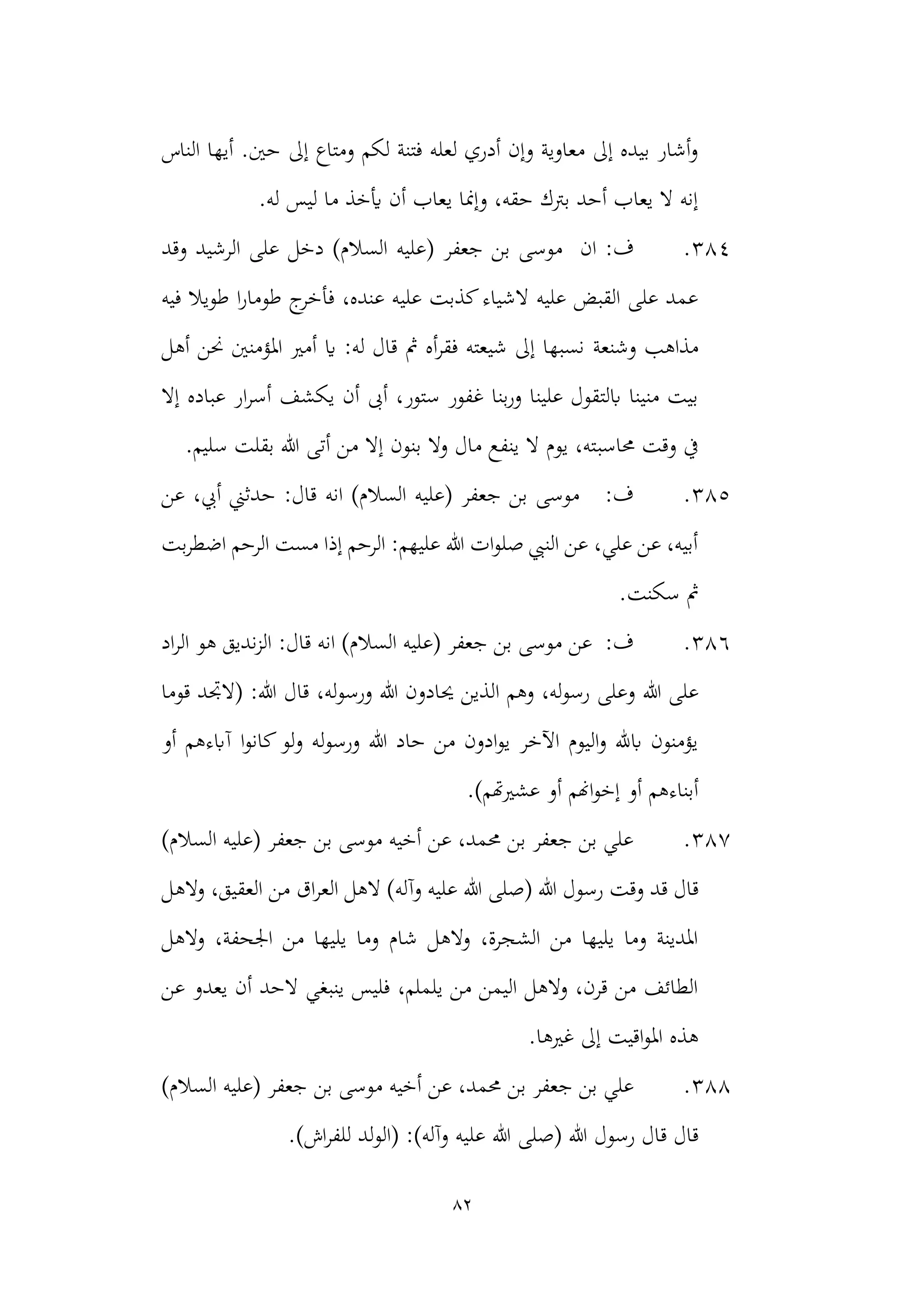 82
‫الناس‬ ‫أيها‬ .‫حني‬ ‫إىل‬ ‫ومتاع‬ ‫لكم‬ ‫فتنة‬ ‫لعله‬ ‫أدري‬ ‫وإن‬ ‫معاوية‬ ‫إىل‬ ‫بيده‬ ‫أشار‬‫و‬
.‫له‬ ‫ليس‬ ‫ما‬ ‫أيخذ‬ ‫أن‬ ‫يعاب‬ ‫وإمنا‬ ،‫حقه‬ ‫برتك‬ ‫أحد‬ ‫يعاب‬ ‫ال‬ ‫إنه‬
384
.
‫ب‬ ‫موسى‬ ‫ان‬ :‫ف‬
‫(عليه‬ ‫جعفر‬ ‫ن‬
‫وقد‬ ‫الرشيد‬ ‫على‬ ‫دخل‬ )‫السالم‬
‫فيه‬ ‫طويال‬ ‫ا‬‫ر‬‫طوما‬ ‫ج‬
‫فأخر‬ ،‫عنده‬ ‫عليه‬ ‫كذبت‬‫الشياء‬ ‫عليه‬ ‫القبض‬ ‫على‬ ‫عمد‬
‫وشنعة‬ ‫مذاهب‬
‫أهل‬ ‫حنن‬ ‫املؤمنني‬ ‫أمري‬ ‫اي‬ :‫له‬ ‫قال‬ ‫مث‬ ‫أه‬‫ر‬‫فق‬ ‫شيعته‬ ‫إىل‬ ‫نسبها‬
‫إال‬ ‫عباده‬ ‫ار‬‫ر‬‫أس‬ ‫يكشف‬ ‫أن‬ ‫أىب‬ ،‫ستور‬ ‫غفور‬ ‫بنا‬‫ر‬‫و‬ ‫علينا‬ ‫ابلتقول‬ ‫منينا‬ ‫بيت‬
‫حماسب‬ ‫وقت‬ ‫يف‬
.‫سليم‬ ‫بقلت‬ ‫هللا‬ ‫أتى‬ ‫من‬ ‫إال‬ ‫بنون‬ ‫وال‬ ‫مال‬ ‫ينفع‬ ‫ال‬ ‫يوم‬ ،‫ته‬
385
.
)‫السالم‬ ‫(عليه‬ ‫جعفر‬ ‫بن‬ ‫موسى‬ :‫ف‬
‫انه‬
‫عن‬ ،‫أيب‬ ‫حدثين‬ :‫قال‬
‫بت‬‫ر‬‫اضط‬ ‫الرحم‬ ‫مست‬ ‫إذا‬ ‫الرحم‬ :‫عليهم‬ ‫هللا‬ ‫ات‬‫و‬‫صل‬ ‫النيب‬ ‫عن‬ ،‫علي‬ ‫عن‬ ،‫أبيه‬
‫سكنت‬ ‫مث‬
.
386
.
)‫السالم‬ ‫(عليه‬ ‫جعفر‬ ‫بن‬ ‫موسى‬ ‫عن‬ :‫ف‬
:‫قال‬ ‫انه‬
‫اد‬‫ر‬‫ال‬ ‫هو‬ ‫نديق‬‫ز‬‫ال‬
‫هللا‬ ‫على‬
‫حي‬ ‫الذين‬ ‫وهم‬ ،‫له‬‫و‬‫رس‬ ‫وعلى‬
‫قوما‬ ‫(الجتد‬ :‫هللا‬ ‫قال‬ ،‫له‬‫و‬‫ورس‬ ‫هللا‬ ‫ادون‬
‫أو‬ ‫آابءهم‬ ‫ا‬‫و‬‫كان‬‫لو‬‫و‬ ‫له‬‫و‬‫ورس‬ ‫هللا‬ ‫حاد‬ ‫من‬ ‫ادون‬‫و‬‫ي‬ ‫اآلخر‬ ‫اليوم‬‫و‬ ‫ابهلل‬ ‫يؤمنون‬
.)‫عشريهتم‬ ‫أو‬ ‫اهنم‬‫و‬‫إخ‬ ‫أو‬ ‫أبناءهم‬
387
.
)‫السالم‬ ‫(عليه‬ ‫جعفر‬ ‫بن‬ ‫موسى‬ ‫أخيه‬ ‫عن‬ ،‫حممد‬ ‫بن‬ ‫جعفر‬ ‫بن‬ ‫علي‬
‫قال‬
‫ق‬
‫هللا‬ ‫(صلى‬ ‫هللا‬ ‫رسول‬ ‫وقت‬ ‫د‬
‫م‬ ‫اق‬‫ر‬‫الع‬ ‫الهل‬ )‫وآله‬ ‫عليه‬
‫الهل‬‫و‬ ،‫العقيق‬ ‫ن‬
‫والهل‬ ،‫اجلحفة‬ ‫من‬ ‫يليها‬ ‫وما‬ ‫شام‬ ‫والهل‬ ،‫الشجرة‬ ‫من‬ ‫يليها‬ ‫وما‬ ‫املدينة‬
‫عن‬ ‫يعدو‬ ‫أن‬ ‫الحد‬ ‫ينبغي‬ ‫فليس‬ ،‫يلملم‬ ‫من‬ ‫اليمن‬ ‫والهل‬ ،‫قرن‬ ‫من‬ ‫الطائف‬
.‫غريها‬ ‫إىل‬ ‫اقيت‬‫و‬‫امل‬ ‫هذه‬
388
.
‫بن‬ ‫موسى‬ ‫أخيه‬ ‫عن‬ ،‫حممد‬ ‫بن‬ ‫جعفر‬ ‫بن‬ ‫علي‬
)‫السالم‬ ‫(عليه‬ ‫جعفر‬
‫ق‬ ‫قال‬
‫عل‬ ‫هللا‬ ‫(صلى‬ ‫هللا‬ ‫رسول‬ ‫ال‬
.)‫اش‬‫ر‬‫للف‬ ‫لد‬‫و‬‫(ال‬ :)‫وآله‬ ‫يه‬
 