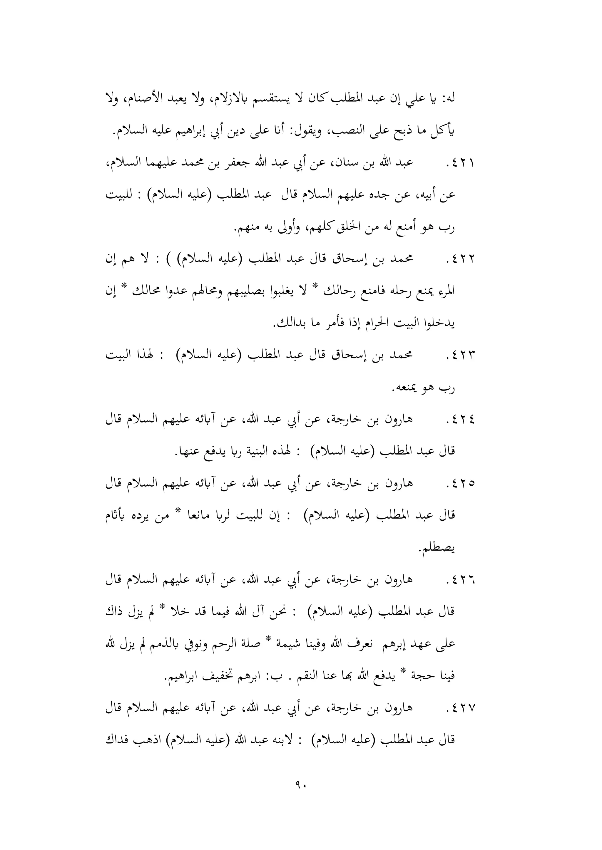 90
‫وال‬ ،‫األصنام‬ ‫يعبد‬ ‫وال‬ ،‫ابالزالم‬ ‫يستقسم‬ ‫ال‬ ‫كان‬‫املطلب‬ ‫عبد‬ ‫إن‬ ‫علي‬ ‫اي‬ :‫له‬
.‫السالم‬ ‫عليه‬ ‫اهيم‬‫ر‬‫إب‬ ‫أيب‬ ‫دين‬ ‫على‬ ‫أان‬ :‫ويقول‬ ،‫النصب‬ ‫على‬ ‫ذبح‬ ‫ما‬ ‫أيكل‬
421
.
‫جعف‬ ‫هللا‬ ‫عبد‬ ‫أيب‬ ‫عن‬ ،‫سنان‬ ‫بن‬ ‫هللا‬ ‫عبد‬
،‫السالم‬ ‫عليهما‬ ‫حممد‬ ‫بن‬ ‫ر‬
‫عن‬ ،‫أبيه‬ ‫عن‬
‫السال‬ ‫عليهم‬ ‫جده‬
‫قال‬ ‫م‬
)‫السالم‬ ‫(عليه‬ ‫املطلب‬ ‫عبد‬
‫للبيت‬ :
.‫منهم‬ ‫به‬ ‫أوىل‬‫و‬ ،‫كلهم‬‫اخللق‬ ‫من‬ ‫له‬ ‫أمنع‬ ‫هو‬ ‫رب‬
422
.
‫إسحاق‬ ‫بن‬ ‫حممد‬
‫املطلب‬ ‫عبد‬ ‫قال‬
) )‫السالم‬ ‫(عليه‬
:
‫إن‬ ‫هم‬ ‫ال‬
‫حما‬ ‫ا‬‫و‬‫عد‬ ‫وحماهلم‬ ‫بصليبهم‬ ‫ا‬‫و‬‫يغلب‬ ‫ال‬ * ‫رحالك‬ ‫فامنع‬ ‫رحله‬ ‫مينع‬ ‫املرء‬
‫إن‬ * ‫لك‬
.‫بدالك‬ ‫ما‬ ‫فأمر‬ ‫إذا‬ ‫ام‬‫ر‬‫احل‬ ‫البيت‬ ‫ا‬‫و‬‫يدخل‬
423
.
‫البيت‬ ‫هلذا‬ : )‫السالم‬ ‫(عليه‬ ‫املطلب‬ ‫عبد‬ ‫قال‬ ‫إسحاق‬ ‫بن‬ ‫حممد‬
.‫مينعه‬ ‫هو‬ ‫رب‬
424
.
‫قال‬ ‫السالم‬ ‫عليهم‬ ‫آابئه‬ ‫عن‬ ،‫هللا‬ ‫عبد‬ ‫أيب‬ ‫عن‬ ،‫خارجة‬ ‫بن‬ ‫هارون‬
)‫السالم‬ ‫(عليه‬ ‫املطلب‬ ‫عبد‬ ‫قال‬
:
.‫عنها‬ ‫يدفع‬ ‫اب‬‫ر‬ ‫البنية‬ ‫هلذه‬
425
.
‫أيب‬ ‫عن‬ ،‫خارجة‬ ‫بن‬ ‫هارون‬
‫آابئه‬ ‫عن‬ ،‫هللا‬ ‫عبد‬
‫قال‬ ‫السالم‬ ‫عليهم‬
‫ا‬ ‫عبد‬ ‫قال‬
‫أباثم‬ ‫يرده‬ ‫من‬ * ‫مانعا‬ ‫اب‬‫ر‬‫ل‬ ‫للبيت‬ ‫إن‬ : )‫السالم‬ ‫(عليه‬ ‫ملطلب‬
‫يصطلم‬
.
426
.
‫قال‬ ‫السالم‬ ‫عليهم‬ ‫آابئه‬ ‫عن‬ ،‫هللا‬ ‫عبد‬ ‫أيب‬ ‫عن‬ ،‫خارجة‬ ‫بن‬ ‫هارون‬
‫ذاك‬ ‫يزل‬ ‫مل‬ * ‫خال‬ ‫قد‬ ‫فيما‬ ‫هللا‬ ‫آل‬ ‫حنن‬ : )‫السالم‬ ‫(عليه‬ ‫املطلب‬ ‫عبد‬ ‫قال‬
‫إبرهم‬ ‫عهد‬ ‫على‬
‫ابلذمم‬ ‫ونويف‬ ‫الرحم‬ ‫صلة‬ * ‫شيمة‬ ‫وفينا‬ ‫هللا‬ ‫نعرف‬
‫هلل‬ ‫يزل‬ ‫مل‬
.‫اهيم‬‫ر‬‫اب‬ ‫ختفيف‬ ‫ابرهم‬ :‫ب‬ . ‫النقم‬ ‫عنا‬ ‫هبا‬ ‫هللا‬ ‫يدفع‬ * ‫حجة‬ ‫فينا‬
427
.
‫قال‬ ‫السالم‬ ‫عليهم‬ ‫آابئه‬ ‫عن‬ ،‫هللا‬ ‫عبد‬ ‫أيب‬ ‫عن‬ ،‫خارجة‬ ‫بن‬ ‫هارون‬
)‫السالم‬ ‫(عليه‬ ‫هللا‬ ‫عبد‬ ‫البنه‬ : )‫السالم‬ ‫(عليه‬ ‫املطلب‬ ‫عبد‬ ‫قال‬
‫فداك‬ ‫اذهب‬
 