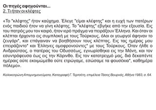 Οι πηγές αφηγούνται...
2.Τι ήταν οι κλέφτες
«Το "κλέφτης" ήτον καύχημα. Έλεγε "είμαι κλέφτης" και η ευχή των πατέρων
ενός παιδιού ήτον να γίνη κλέφτης. Το "κλέφτης" εβγήκε από την εξουσία. Εις
του πατρός μου τον καιρό, ήτον ιερό πράγμα να πειράξουν Έλληνα. Και όταν οι
κλέπται ήρχοντο εις συμπλοκή με τους Τούρκους, όλοι οι γεωργοί άφηναν το
ζευγάρι*, και επάγαιναν να βοηθήσουν τους κλέπτας. Εις τας ημέρας μου
επειράζοντο* και Έλληνες ομοφρονούντες* με τους Τούρκους. Όταν ήλθε ο
Ανδρούτσος, ο πατέρας του Οδυσσέως, εγνωρίσθηκα εις την Μάνη, και τον
εσυντρόφευσα έως εις την Κόρινθο. Εις τον κατατρεγμό μας, διά δεκαπέντε
ημέραις ούτε εκοιμώμεθα ούτε ετρώγαμε, εσώσαμε τα φουσέκια*, καθημέρα
πόλεμο».
ΚολοκοτρώνηΑπομνημονεύματα, Καταγραφή Γ. Τερτσέτη, επιμέλεια Τάσος Βουρνάς,Αθήνα 1983, σ. 64.
 