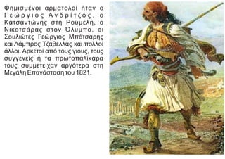 Φημισμένοι αρματολοί ήταν ο
Γ ε ώ ρ γ ι ο ς Α ν δ ρ ί τ ζ ο ς , ο
Κατσαντώνης στη Ρούμελη, ο
Νικοτσάρας στον Όλυμπο, οι
Σουλιώτες Γεώργιος Μπότσαρης
και Λάμπρος Τζαβέλλας και πολλοί
άλλοι. Αρκετοί από τους γιους, τους
συγγενείς ή τα πρωτοπαλίκαρα
τους συμμετείχαν αργότερα στη
Μεγάλη Επανάσταση του 1821.
 