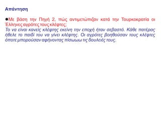 Απάντηση
lΜε βάση την Πηγή 2, πώς αντιμετώπιζαν κατά την Τουρκοκρατία οι
Έλληνες αγρότες τους κλέφτες;
Το να είναι κανείς κλέφτης εκείνη την εποχή ήταν σεβαστό. Κάθε πατέρας
ήθελε το παιδί του να γίνει κλέφτης. Οι αγρότες βοηθούσαν τους κλέφτες
όποτε μπορούσαν αφήνοντας πίσωωω τις δουλειές τους.
 