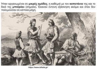 Ήταν οργανωμένοι σε μικρές ομάδες, η καθεμιά με τον καπετάνιο της και το
δικό της μπαϊράκι (σημαία). Έκαναν έντονη εξάσκηση ακόμα και όταν δεν
πολεμούσαν σε κάποια μάχη.
https://www.iellada.gr/
 