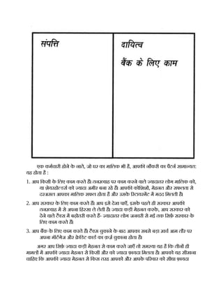 एक कमचारी होने क
े नाते, जो घर का मािलक भी है, आपक नौकरी का पैटन सामा यत:
यह होता है :
1. आप िकसी क
े िलए काम करते ह। तन वाह पर काम करने वाले यादातर लोग मािलक को,
या शेयरहो डस को यादा अमीर बना रहे ह। आपक कोिशश , मेहनत और सफलता से
दरअसल आपका मािलक सफल होता है और उसक
े रटायरमट म मदद िमलती है।
2. आप सरकार क
े िलए काम करते ह। आप इसे देख पाएँ, इसक
े पहले ही सरकार आपक
तन वाह म से अपना िह सा ले लेती है। यादा कड़ी मेहनत करक
े , आप सरकार को
देने वाले टै स म बढ़ोतरी करते ह- यादातर लोग जनवरी से मई तक िसफ़ सरकार क
े
िलए काम करते ह।
3. आप बक क
े िलए काम करते ह। टै स चुकाने क
े बाद आपका सबसे बड़ा ख़च आम तौर पर
अपना मॉटगेज और े िडट काड का क़ज़ चुकाना होता है।
अगर आप िसफ़ यादा कड़ी मेहनत से काम करते जाएँ तो सम या यह है िक तीन ही
मामल म आपक यादा मेहनत से िकसी और को यादा फ़ायदा िमलता है। आपको यह सीखना
चािहए िक आपक यादा मेहनत से िकस तरह आपको और आपक
े प रवार को सीधा फ़ायदा
 