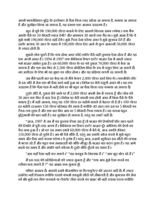 अपनी फायनिशयल बुि क
े इ तेमाल से पैसा िकस तरह खोजा जा सकता है, बनाया जा सकता
है और सुरि त िकया जा सकता है, यह इसका एक आसान उदाहरण है ।
खुद से पूछ िक 190,000 डॉलर बचाने क
े िलए आपको िकतना समय लगेगा । या बक
आपक
े पैसे पर 10 फ सदी याज देगी? और शपथप 30 साल तक वैध था । मुझे आशा है िक वे
मुझे कभी 190,000 डॉलर नह दगे । मुझे टै स देना पड़ेगा अगर वे मुझे मूलधन देते ह और
इसक
े अलावा 30 साल क
े समय म 190,000 डॉलर िदए जाने से क
ु ल आमदनी 50,000 डॉलर
से यादा होती है।
मुझसे लोग पूछते ह िक या होगा अगर कोई यि पैसे नह चुकाए। ऐसा होता है और यह
एक अ छी ख़बर है । 1994 से 1997 तक फ़ िन स रयल ए टेट बाज़ार देश म सबसे यादा
गम बाज़ार सािबत हआ है । उस 60,000 डॉलर क
े घर को दुबारा 70,000 डॉलर म बेचा जा
सकता है और एक बार िफर से 2,500 डॉलर ोसेिसंग फ़ स क
े प म वसूल िकए जा सकते ह।
नए ख़रीदार क
े िलए भी यह मु त का सौदा होगा । और यह ि या चलती रह सकती है।
जब मने पहली बार घर बेचा था तो मने क
े वल 2,000 डॉलर खच िकए थे । तकनीक ि
से इस सौदे म मेरा एक भी पैसा ख़च नह हआ था । िनवेश पर मेरी वसूली अनंत थी । यह एक
उदाहरण है िक पैसा पास म नह होने पर भी बहत सा पैसा िकस तरह कमाया जा सकता है।
दूसरे सौदे म, दुबारा बेचे जाने पर म 2,000 डॉलर अपनी जेब म डालता हँ और लोन को
30 साल तक िफर से बढ़ा देता हँ । िनवेश पर मेरी वापसी या होगी अगर म िबना पैसे क
े पैसे
बनाता हँ । म नह जानता, परंतु यह 100 डॉलर हर महीने बचाने से बेहतर तो है ही । 100 डॉलर
हर महीने दरअसल 150 डॉलर ितमाह क रक़म है य िक 40 साल तक इस पर 5 फ़ सदी का
टै स लग चुका है और एक बार िफर आप पर 5 फ़ सदी टै स लगता है । यह करना बहत
बुि मानी क बात नह है । यह सुरि त हो सकता है, परंतु यह माट नह है।
“आज, 1997 म जब म यह पु तक िलख रहा हँ तो बाजार क ि थितयाँ पाँच साल पहले
क ि थित से पूरी तरह अलग ह । फ़ िन स का रयल ए टेट बाज़ार पूरे अमे रका क ई या का
क बना हआ है । जो घर उस समय हमने 60,000 डॉलर म बेचे थे, आज उनक क़ मत
110,000 डॉलर हो चुक है । अब भी ऐसे मौक़
े ह, परंतु अब उनक खोज करने म मुझे बहत
समय और पैसा ख़च करना पड़ेगा । वे दुलभ ह । परंतु आज, हज़ार खुरीदार इन सौद क तलाश
म भटक रहे ह और बहत कम समझदारी भरे मौक़
े मौजूद ह। बाज़ार बार बदल चुका है । यह आगे
बढ़ने का समय है और संपि वाले कॉलम म दूसरे मौक
े ढूँढने का समय है ।
''आप यहाँ ऐसा नह कर सकते ।'' “यह कानून क
े िखलाफ़ है ।” “आप झूठ बोल रहे ह ।”
म इस तरह क िति याओं को यादा सुनता हँ और “ या आप मुझे ऐसा करने का
तरीक़ा बता सकते ह ?” यह आ ह कम सुनता हँ।
गिणत आसान है। आपको इसम बीजगिणत या क
ै युलेटर क ज़ रत नह है। म यादा
इसिलए नह िलखता य िक ए ो क
ं पनी क़ानूनी सौद को सँभालती है और भुगतान क सेवा
को भी। मुझे छत ठीक करवाने या टॉयलेट ठीक करने का झंझट भी नह उठाना पड़ता य िक
 