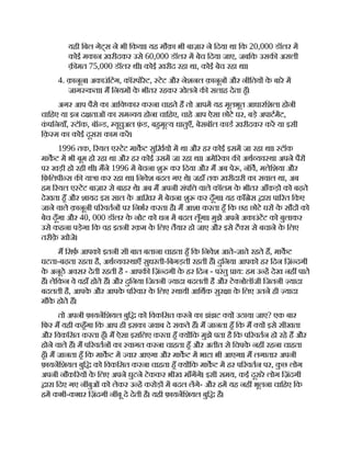 यही िबल गेट्स ने भी िकया। यह मौक़ा भी बाज़ार ने िदया था िक 20,000 डॉलर म
कोई मकान ख़रीदकर उसे 60,000 डॉलर म बेच िदया जाए, जबिक उसक असली
क़ मत 75,000 डॉलर थी। कोई ख़रीद रहा था, कोई बेच रहा था।
4. क़ानून। अकाउंिटंग, कॉरपोरेट, टेट और नेशनल क़ानून और नीितय क
े बारे म
जाग कता। म िनयम क
े भीतर रहकर खेलने क सलाह देता हँ।
अगर आप पैसे का आिव कार करना चाहते ह तो आपम यह मूलभूत आधारिशला होनी
चािहए या इन द ताओं का सम वय होना चािहए, चाहे आप ऐसा छोटे घर, बड़े अपाटमट,
क
ं पिनयाँ, टॉक, बॉ ड, यूचुअल फ़
ं ड, बहमू य धातुएँ, बेसबॉल काड ख़रीदकर कर या इसी
िक़ म का कोई दूसरा काम कर।
1996 तक, रयल ए टेट माकट सुिख़यो म था और हर कोई इसम जा रहा था। टॉक
माकट म भी बूम हो रहा था और हर कोई उसम जा रहा था। अमे रका क अथ यव था अपने पैर
पर खड़ी हो रही थी। मने 1996 म बेचना शु कर िदया और म अब पे , नॉव, मलेिशया और
िफ़िलपी स क या ा कर रहा था। िनवेश बदल गए थे। जहाँ तक ख़रीदारी का सवाल था, अब
हम रयल ए टेट बाज़ार से बाहर थे। अब म अपनी संपि वाले कॉलम क
े भीतर आँकड़ो को बढ़ते
देखता हँ और शायद इस साल क
े आिख़र म बेचना शु कर दूँगा। यह काँ ेस ारा पा रत िकए
जाने वाले क़ानूनी प रवतन पर िनभर करता है। म आशा करता हँ िक छह छोटे घर क
े सौद को
बेच दूँगा और 40, 000 डॉलर क
े नोट को धन म बदल लूँगा। मुझे अपने अकाउंटट को बुलाकर
उसे कहना पड़ेगा िक वह इतनी रक़म क
े िलए तैयार हो जाए और इसे टै स से बचाने क
े िलए
तरीक़
े खोजे।
म िसफ़ आपको इतनी सी बात बताना चाहता हँ िक िनवेश आते-जाते रहते ह, माकट
घटता-बढ़ता रहता है, अथ यव थाएँ सुधरती-िबगड़ती रहती ह। दुिनया आपको हर िदन िज़ं दगी
क
े अनूठे अवसर देती रहती है - आपक िज़ं दगी क
े हर िदन - परंतु ाय: हम उ ह देख नह पाते
ह। लेिकन वे वहाँ होते ह। और दुिनया िजतनी यादा बदलती है और टे नोलॉजी िजतनी यादा
बदलती है, आपक
े और आपक
े प रवार क
े िलए थायी आिथक सुर ा क
े िलए उतने ही यादा
मौक
े होते ह।
तो अपनी फ़ायनिशयल बुि को िवकिसत करने का झंझट य उठाया जाए? एक बार
िफर म यही कहँगा िक आप ही इसका जवाब दे सकते ह। म जानता हँ िक म य इसे सीखता
और िवकिसत करता हँ। म ऐसा इसिलए करता हँ य िक मुझे पता है िक प रवतन हो रहे ह और
होने वाले ह। म प रवतन का वागत करना चाहता हँ और अतीत से िचपक
े नह रहना चाहता
हँ। म जानता हँ िक माकट म वार आएगा और माकट म भाटा भी आएगा। म लगातार अपनी
फ़ायनिशयल बुि को िवकिसत करना चाहता हँ य िक माकट म हर प रवतन पर, क
ु छ लोग
अपनी नौक रय क
े िलए अपने घुटने टेककर भीख माँगगे। इसी समय, कई दूसरे लोग िज़ंदगी
ारा िदए गए न बुओं को लेकर उ ह करोड़ म बदल लगे- और हम यह नह भूलना चािहए िक
हम कभी-कभार िज़ंदगी न बू दे देती है। यही फ़ायनिशयल बुि है।
 