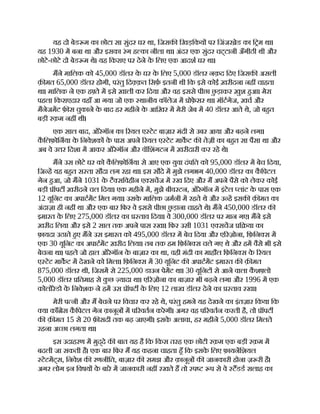 यह दो बेड म का छोटा सा सुंदर घर था, िजसक िखड़िकय पर िजंजर ेड का ि म था।
यह 1930 म बना था और इसका रंग ह का नीला था। अंदर एक सुंदर चट्टानी अँगीठी थी और
छोटे-छोटे दो बेड म थे। यह िकराए पर देने क
े िलए एक आदश घर था।
मने मािलक को 45,000 डॉलर क
े घर क
े िलए 5,000 डॉलर नक़द िदए िजसक असली
क़ मत 65,000 डॉलर होगी, परंतु िद क़त िसफ़ इतनी थी िक इसे कोई ख़रीदना नह चाहता
था। मािलक ने एक ह ते म इसे ख़ाली कर िदया और वह इससे पीछा छ
ु ड़ाकर ख़ुश हआ। मेरा
पहला िकराएदार वहाँ आ गया जो एक थानीय कॉलेज म ोफ़
े सर था। मॉटगेज, ख़च और
मैनेजमट फ़ स चुकाने क
े बाद हर महीने क
े आिख़र म मेरी जेब म 40 डॉलर आते थे, जो बहत
बड़ी रक़म नह थी।
एक साल बाद, ओरेगॉन का रयल ए टेट बाज़ार मंदी से उबर आया और बढ़ने लगा।
क
ै िलफ़ोिनया क
े िनवेशक क
े पास अपने रयल ए टेट माकट क तेज़ी का बहत सा पैसा था और
अब वे उ र िदशा म आकर ओरेगॉन और वॉिशंगटन म ख़रीदारी कर रहे थे।
मने उस छोटे घर को क
ै िलफ़ोिनया से आए एक युवा दंपित को 95,000 डॉलर म बेच िदया,
िज ह यह बहत स ता सौदा लग रहा था। इस सौदे म मुझे लगभग 40,000 डॉलर का क
ै िपटल
गेन हआ, जो मने 1031 क
े टै सिवहीन ए सचज म रख िदए और म अपने पैसे को लेकर कोई
बड़ी ॉपट ख़रीदने चल िदया। एक महीने म, मुझे बीवरटन, ओरेगॉन म इंटेल लांट क
े पास एक
12 यूिनट का अपाटमट िमल गया। उसक
े मािलक जमनी म रहते थे और उ ह इसक क़ मत का
अंदाज़ा ही नह था और एक बार िफर वे इससे पीछा छ
ु ड़ाना चाहते थे। मने 450,000 डॉलर क
इमारत क
े िलए 275,000 डॉलर का ताव िदया। वे 300,000 डॉलर पर मान गए। मने इसे
ख़रीद िलया और इसे 2 साल तक अपने पास रखा। िफर उसी 1031 ए सचज ि या का
फ़ायदा उठाते हए मने उस इमारत को 495,000 डॉलर म बेच िदया और ए रज़ोना, िफ़िन स म
एक 30 यूिनट का अपाटमट ख़रीद िलया। तब तक हम िफ़िन स चले गए थे और हम वैसे भी इसे
बेचना था। पहले जो हाल ओरेगॉन क
े बाज़ार का था, वही मंदी का माहौल िफ़िन स क
े रयल
ए टेट माकट म देखने को िमला। िफ़िन स म 30 यूिनट क अपाटमट इमारत क क़ मत
875,000 डॉलर थी, िजसम से 225,000 डाउन पेमट था। 30 यूिनट से आने वाला क
ै श लो
5,000 डॉलर ितमाह से क
ु छ यादा था। ए रज़ोना का बाज़ार भी बढ़ने लगा और 1996 म एक
कोलोरेडो क
े िनवेशक ने हम उस ॉपट क
े िलए 12 लाख डॉलर देने का ताव रखा।
मेरी प नी और म बेचने पर िवचार कर रहे थे, परंतु हमने यह देखने का इंतज़ार िकया िक
या काँ ेस क
ै िपटल गेन क़ानून म प रवतन करेगी। अगर वह प रवतन करती है, तो ॉपट
क क़ मत 15 से 20 फ़ सदी तक बढ़ जाएगी। इसक
े अलावा, हर महीने 5,000 डॉलर िमलते
रहना अ छा लगता था।
इस उदाहरण म मुद्दे क बात यह है िक िकस तरह एक छोटी रक़म एक बड़ी रक़म म
बदली जा सकती है। एक बार िफर म यह कहना चाहता हँ िक इसक
े िलए फ़ायनिशयल
टेटमट्स, िनवेश क रणनीित, बाज़ार क समझ और क़ानून क जानकारी होना ज़ री है।
अगर लोग इन िवषय क
े बारे म जानकारी नह रखते ह तो प प से वे टडड सलाह का
 