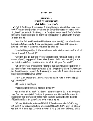 199
अ याय सात
सबक़ छह :
सीखने क
े िलए काम कर-
पैसे क
े िलए काम न कर
5 म मने िसंगापुर क
े एक अख़बार म इंटर यू िदया। युवा मिहला रपोटर समय पर आ
गई और इंटर यू त काल शु हो गया। हम एक आलीशान होटल क लॉबी म कॉफ़
क चुि कयाँ लगा रहे थे और मेरी िसंगापुर या ा क
े उद्दे य पर चचा कर रहे थे। म लेटफ़ॉम पर
िज़ग िज़ लर क
े साथ बैठने वाला था। वे ेरणा पर चचा करने वाले थे और म 'अमीर क
े रह य'
पर बोलने वाला था।
''एक िदन म भी आपक तरह बे टसेिलंग लेखक बनना चाहती हँ,'' उस मिहला ने कहा।
मने उसक
े कई लेख पड़े थे और म उनसे भािवत हआ था। उसक लेखन शैली दमदार और
प थी। उसक
े लेख म पाठक क िच जगाने क मता थी।
''आपक शैली बहत बिढ़या है'' मने जवाब म कहा। ''कौन सी चीज़ आपको अपने सपन को
हक कत म बदलने से रोक रही है?''
''मेरा काम कह का कह जाता है'' उसने शांितपूवक कहा। ''हर आदमी कहता है िक मेरे
उप यास बिढ़या ह, परंतु क
ु छ नह होता। इसिलए म अख़बार क
े िलए काम कर रही हँ। कम से
कम इससे मेरा ख़च तो चल जाता है। या आप इस बारे म कोई सुझाव देना चाहगे?''
''ही, िबलक
ु ल,'' मने उ साह से कहा। ''िसंगापुर म मेरा दो त है। वह एक क
ू ल चलाता है
जहाँ लोग को िब संबंधी िश ण िदया जाता है। वह िसंगापुर म कई चोटी क
े कॉरपोरेश स क
े
िलए से स- ेिनंग कोस चलाता है और म समझता हँ िक उसक
े कोस म शािमल होने से आपका
क रयर बहत यादा िवकिसत हो जाएगा।''
उसका शरीर स हो गया। ''आप यह कहना चाहते ह िक िब सीखने क
े िलए मुझे
क
ू ल जाना पड़ेगा?''
मने सहमित म िसर िहलाया।
‘‘आप सचमुच ऐसा कह रहे ह या मज़ाक़ कर रहे ह?”
एक बार िफर मने सहमित म िसर िहलाया। “इसम ग़लत ही या है?” म अब अपने श द
वापस लेना चाहता था। उसे मेरी िकसी बात से बुरा लग गया था और अब म सोच रहा था िक
िकतना अ छा होता अगर मने उसे क
ु छ भी सुझाव नह िदया होता। उसक मदद करने क
कोिशश म अब म ख़ुद क
े सुझाव क र ा करता नज़र आ रहा था।
''मेरे पास अँ ेज़ी सािह य म मा टस िड ी है। म से समेन बनना सीखने क
े िलए क
ू ल
य जाऊ
ँ ? म एक ोफ़
े शनल हँ। म एक ोफ़
े शन म िशि त होने क
े िलए क
ू ल गई थी तािक
मुझे से समेन न बनना पड़े। म से समेन से नफ़रत करती हँ। उ ह क
े वल पैसा चािहए होता है।
 