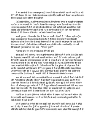 म अ सर लोग से यह सवाल पूछता हँ “रोज़मरा क यह गितिविध आपको कहाँ ले जा रही
है?” छोटे हैम टर क तरह लोग को यह देखना चािहए िक उनक कड़ी मेहनत का नतीजा या
िनकल रहा है। उनका भिव य क
ै सा होगा?
िस रल ि कफ़ ड, द अमे रकन एसोिसएशन ऑफ़ रटायड पीपल क
े भूतपूव ए ज़ी यूिटव
डायरे टर, का कहना है िक “ ायवेट पशन क हालत बहत ख़राब है। पहली बात तो यह िक
आज काम करने वाल म से 50 फ़ सदी को कोई पशन नह िमलेगी। इसी बात से िचंता होनी
चािहए। और बाक बचे 50 फ़ सदी म से भी 75 से 80 फ़ सदी लोग को नाम मा क पशन
िमलेगी जो 55 डॉलर या 150 डॉलर या 300 डॉलर ितमाह होगी।”
अपनी पु तक द रटायरमट िमथ म े ग एस. कापल िलखते ह : “ म एक बड़ी रा ीय
पशन सलाहकार फ़म क
े मु यालय म गया और म मैनेिजंग डायरे टर से िमला िजसक
िवशेष ता बिढ़या रटायरमट योजनाएँ तैयार करने म थी। जब मने उससे पूछा िक छोटे ऑिफस
म काम करने वाले लोग को पशन से िकतनी आमदनी क उ मीद करनी चािहए तो उसने
िव ास भरी मु कराहट क
े साथ कहा : “िस वर बुलेट।”
“िस वर बुलेट का या मतलब होता है?” मने पूछा।
उसने अपने क
ं धे उचकाए, “अगर बुजुग को लगता है िक बुढ़ापे म उनक
े पास िज़ंदा रहने
क
े िलए पया धन नह है तो वे अपने आपको गोली मार सकते ह।” कापल इसक
े बाद पुराने
रटायरमट लान और यादा ख़तरनाक नए 401 k लान म अंतर को प करते ह। यादातर
काम करने वाल क
े िलए यह कोई सुखद त वीर नह है। और यह तो हई रटायरमट क बात।
जब इस त वीर म मेिडकल फ़ स और दीघकालीन निसग होम सुिवधा को जोड़ा जाता है तो
त वीर डरावनी हो जाती है। उनक 1995 क पु तक म वे बताते ह िक निसग होम क फ स
30,000 डॉलर ित वष से 125,000 डॉलर ित वष है। वे अपने इलाक़
े क
े साफ़-सुथरे परंतु
साधारण निसग होम म गए और उ ह ने 1995 म क मत को 88,000 डॉलर पाया।
आज भी, समाजवादी िचिक सा वाले देश क
े कई अ पताल म कई कड़े फै सले लेने होते ह
जैसे “कौन िजएगा और कौन मरेगा?” वे यह फ़ै सले िवशु प से इस आधार पर लेते ह िक
उनक
े पास िकतना पैसा है और मरीज िकतने वृ ह। अगर मरीज़ वृ है तो वे अ सर मेिडकल
क
े यर को अपे ाक
ृ त युवा यि को दे देते ह। बूढ़ा ग़रीब मरीज लाइन म सबसे पीछे खड़ा रहता
है। तो िजस तरह अमीर लोग बेहतर िश ा हािसल कर सकते ह उसी तरह अमीर लोग अपने
आपको िज़दा भी रख सकते ह जबिक िजनक
े पास दौलत नह है वे मर जाएँगे।
तो म हैरान हो जाता हँ िक या कमचारी भिव य म देख पा रहे ह या उनक भिव य ि
क
े वल उनक अगली तन वाह तक ही जाती है और वे अपने आपसे कभी दूरगामी भिव य क
े
बारे म सवाल ही नह करते?
जब म यादा पैसा कमाने क इ छा रखने वाले वय क क
े सामने बोलता हँ तो म हमेशा
एक ही चीज़ क सलाह देता हँ। म यह सुझाव देता हँ िक वे अपने जीवन क
े बारे म एक लंबा
ि कोण रख। क
े वल पैसे और सुर ा क
े िलए काम करने क
े बजाय जो हालाँिक मह वपूण ह, म
 