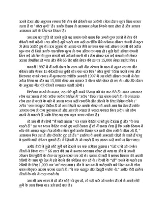 उसने देखा और अनुमान लगाया िक तेल क मत बढ़ जाएँगी । मेरा दो त बहत िचंता करता
रहता है या ' छोटा मुगा ' है । उसक
े िहसाब से आसमान हमेशा िगरने वाला होता है और अ सर
आसमान उसी क
े िसर पर िगरता है ।
जब हम घर पहँचे तो उसने मुझे वह तमाम कड़े बताए िक अगले क
ु छ साल म तेल क
क मत य बढ़गी । यह आँकड़े मुझे पहले पता नही हालाँिक मने वतमान ऑयल क
ं पनी म बहत
से शेयर ख़रीदे हए थे । उस सूचना क
े आधार पर मने त काल एक नई ऑयल क
ं पनी क खोज
शु कर दी िजसे उसक
े वा तिवक मू य से कम आँका का गया हो । मुझे ऐसी ऑयल क
ं पनी
िमल गई जो तेल क
े क
ु छ भंडार को खोजने वाली थी । मेरा ोकर इस नई क
ं पनी को लेकर
ख़ासा रोमांिचत हो गया और मने 65 सट ित शेयर क दर पर 15,000 शेयर ख़रीद िलए ।
फरवरी 1997 म म उसी दो त क
े साथ उसी गैस टेशन क
े पास से गुज़र रहा था और
क़ मत ित गैलन 15 फ़ सदी बढ़ चुक थी । एक बार िफर ' छोटा मुगा ' िचंता करने लगा और
िशकायत करने लगा । म मु कराया य िक जनवरी 1997 म उस छोटी ऑयल क
ं पनी ने तेल
खोज िलया था और वह 15,000 शेयर अब बढ़कर 3 डॉलर ित शेयर हो गए थे । और मेरे दो त
क
े अनुसार गैस क क़ मत लगातार बढ़ती रहगी ।
िव ेषण करने क
े बजाय, यह छोटे मुग अपने िदमाग़ को बंद कर लेते ह । अगर यादातर
लोग यह समझ ल िक टॉक माकट िनवेश म ' टॉप ' िकस तरह काम करते ह, तो यादातर
लोग हार से बचने क
े बारे म अपना यान नह लगाएँगे और जीतने क
े िलए िनवेश करगे । '
टॉप ' एक क
ं यूटर िनदश है जो भाव िगरने पर आपक
े शेयर को अपने आप बेच देता है तािक
आपका कम से कम नुकसान हो और आपको यादा से यादा फ़ायदा िमल सक
े । जो लोग
हारने से घबराते ह उनक
े िलए यह एक बहत अ छा तरीक़ा है ।
तो जब भी म लोग “म नह चाहता '' पर यान कि त करते हए देखता हँ और “वे या
चाहते ह '' इस पर यान कि त करते हए नह देखता हँ तो म समझ लेता हँ िक उनक
े िदमाग म
शोर क आवाज़ बहत तेज़ होगी । छोटा मुगा उनक
े िदमाग़ पर हावी होगा तभी वे चीख़ रहे ह, ''
आसमान िगर रहा है और टॉयलेट टूट रहे ह । '' इसिलए वे अपनी अनचाही चीज़ से बचते ह परंतु
वे इसक भारी क़ मत चुकाते ह । वे िज़ंदगी से जो चाहते ह वह शायद उ ह कभी न िमल पाए ।
अमीर डैडी ने मुझे छोटे मुग को देखने का एक तरीक़ा सुझाया । ''वही करो जो कनल
सडस ने िकया था । '' 66 साल क उ म उनका यवसाय चौपट हो गया था और वे अपनी
सोशल िस यु रटी क
े चेक पर गुज़र-बसर कर रहे थे । इतना ही नह वे ांयड िचकन क अपनी
रेिसपी क
े साथ पूरे देश म इसे बेचने क कोिशश कर रहे थे । िकसी क
े “हाँ” कहने क
े पहले इस
रेिसपी क
े िलए 1,009 बार 'ना’ कहा गया । और वे उस उ म करोड़पित बने िजस उ म लोग
काम छोड् कर आराम करना चाहते ह । ''वे एक बहादुर और िज़द्दी यि थे,” अमीर डैडी हालन
सडस क
े बारे म कहा करते थे।
जब भी आप शंका म ह और थोड़े डरे हए ह , तो वही कर जो कनल सडस ने अपने छोटे
मुग क
े साथ िकया था । उसे ाई कर ल ।
 
