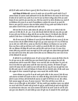 होते ह। म अमीर बनने का िवक प चुनता हँ और म यह िवक प हर रोज चुनता हँ।
पहले िश ा म िनवेश कर: वा तव म आपक
े पास जो इकलौती असली संपि है वह है
आपका िदमाग़ जो आपका सबसे शि शाली यं है। जैसा मने िवक प क ताक़त क
े बारे म कहा
है पया बड़े हो जाने क
े बाद हमम से हर एक क
े पास यह िवक प मौजूद होता है िक हम अपने
िदमाग़ म या रखते ह। आप सारा िदन एम .टीवी देख सकते ह या गो फ मै जी स पढ़ सकते ह
या िसरेिम स क लास म जा सकते ह फ़ायनिशयल लािनंग क लास म जा सकते ह।
िवक प आप चुनते ह। यादातर लोग बस िनवेश खरीदते ह परंतु इसक
े पहले िनवेश क
े बारे म
ान हािसल करने क
े िलए ज़रा भी पैसा ख़च नह करते।
मेरी एक िम ह जो एक अमीर मिहला ह। अभी हाल म उनक
े घर पर चोरी हो गई। चोर
उनक
े घर से टीवी और वी .सी .आर. ले गए और िकताब जैसी क तैसी छोड़ गए। और हम सभी
क
े पास इसी तरह क
े िवक प मौजूद होते ह। एक बार िफर दोहरा दूँ, 90 फ़ सदी लोग टीवी सेट
ख़रीदते ह और क
े वल 10 फ़ सदी लोग िबज़नेस पर पु तक या िनवेश पर टेप ख़रीदते ह।
और म या करता हँ? म सेिमनार म जाता हँ। म ऐसे सेिमनार को पसंद करता हँ जो कम
से कम दो िदन लंबे ह य िक म िवषय म पूरी तरह डूब जाना चाहता हँ। 1973 म, म टीवी देख
रहा था और एक यि मेरे घर आया। वह तीन िदन क
े सेिमनार का िव ापन कर रहा था िक
िकस तरह पैसा न होते हए भी रयल ए टेट ख़रीदी जा सकती है। मने 385 डॉलर ख़च िकए
और उस सेिमनार क िश ा मेरे इतने काम आई िक मने उससे कम से कम 20 लाख डॉलर
कमाए ह गे। परंतु इससे भी यादा मह वपूण यह है िक इससे मुझे नया जीवन िमला। मुझे िज़ंदगी
भर काम नह करना पड़ेगा और इसका कारण होगा वह एक सेिमनार। म हर साल कम से कम
दो ऐसे सेिमनार म जाता हँ।
म ऑिडयो टेप का भी ेमी हँ। कारण: म उ ह त काल पीछे कर सकता हँ। म पीटर िलंच क
े
टेप को सुन रहा था और उ ह ने ऐसा क
ु छ कहा िजससे म पूरी तरह असहमत था। हठी और
आलोचना मक होने क
े बजाय मने ‘ रवाइंड’ बटन दबा िदया और उस पाँच िमनट क
े टुकड़े को
कम से कम बीस बार सुना। शायद इससे भी यादा बार। परंतु अचानक, मेरे िदमाग़ को खुला
रखने से म समझ गया िक उ ह ने वह बात य कही थी। यह जादू क तरह था। मुझे ऐसा लगा
िक मने हमारे समय क
े सबसे बड़े िनवेशक क
े िदमाग़ क एक िखड़क खोल ली थी। उनक
े ान
और अनुभव क
े िवराट संसाधन म मुझे बहत यादा गहराई और अंत ि िमली।
इसका प रणाम यह हआ िक म अब भी अपने पुराने तरीक़
े से सोच सकता हँ और मेरे पास
उसी सम या या ि थित को देखने का पीटर का तरीक़ा भी मौजूद होता है। मेरे पास एक िवचार
होने क
े बजाय दो िवचार होते ह। िकसी भी सम या या वृि क
े िव ेषण का एक और तरीक़ा,
िजसे जानना बहमू य है। आज, म अ सर कहता हँ, “पीटर िलंच इसे िकस तरह करगे, या
डोना ड ंप या वॉरेन बुफ़
े या जॉज सोरोस?” मेरे पास उनक वृहद मानिसक ताक़त तक पहँचने
का रा ता यही है िक म उनक कही हई बात को सुनूँ या उनक िलखी हई बात को पहँ। िज़द्दी
या आलोचना मक लोग ाय: कम आ म-स मान वाले होते ह जो ख़तरे उठाने से डरते ह। अगर
आप क
ु छ नया सीखते ह, तो अपने सीखे हए ान को पूरी तरह से समझने क
े िलए आपको क
ु छ
 