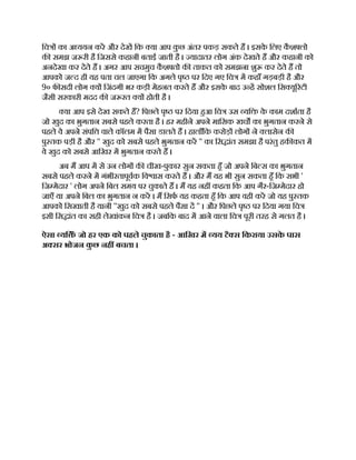 िच का अ ययन कर और देख िक या आप क
ु छ अंतर पकड़ सकते ह । इसक
े िलए क
ै श लो
क समझ ज री है िजससे कहानी बताई जाती है । यादातर लोग अंक देखते ह और कहानी को
अनदेखा कर देते ह । अगर आप सचमुच क
ै श तो क ताकत को समझना शु कर देते ह तो
आपको ज द ही यह पता चल जाएगा िक अगले पृ पर िदए गए िच म कहाँ गड़बड़ी है और
9० फ सदी लोग य िजंदगी भर कड़ी मेहनत करते ह और इसक
े बाद उ ह सोशल िस यू रटी
जैसी सरकारी मदद क ज रत य होती है ।
या आप इसे देख सकते ह? िपछले पृ पर िदया हआ िच उस यि क
े काम दशाता है
जो खुद का भुगतान सबसे पहले करता है । हर महीने अपने मािसक खच का भुगतान करने से
पहले वे अपने संपि वाले कॉलम म पैसा डालते ह । हालाँिक करोड़ लोग ने लासेन क
पु तक पड़ी है और '' खुद को सबसे पहले भुगतान कर '' का िस ांत समझा है परंतु हक कत म
वे खुद को सबसे आिखर म भुगतान करते ह ।
अब म आप म से उन लोग क चीख-पुकार सुन सकता हँ जो अपने िब स का भुगतान
सबसे पहले करने म गंभीरतापूवक िव ास करते ह । और म यह भी सुन सकता हँ िक सभी '
िज मेदार ' लोग अपने िबल समय पर चुकाते ह । म यह नह कहता िक आप गैर-िज मेदार हो
जाएँ या अपने िबल का भुगतान न कर । म िसफ यह कहता हँ िक आप वही कर जो यह पु तक
आपको िसखाती है यानी ''खुद को सबसे पहले पैसा द '' । और िपछले पृ पर िदया गया िच
इसी िस ांत का सही लेखांकन िच है । जबिक बाद म आने वाला िच पूरी तरह से गलत है ।
ऐसा यि ँ जो हर एक को पहले चुकाता है - आिखर म यय टै स िकराया उसक
े पास
अ सर भोजन क
ु छ नह बचता ।
 