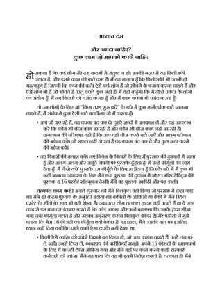 हो
अ याय दस
और यादा चािहए?
क
ु छ काम जो आपको करने चािहए
सकता है िक कई लोग मेरे दस क़दम से संतु न ह । उनक नज़र म यह िफलॉसफ
यादा है, और इसम काम क बात कम ह। म यह मानता हँ िक िफलॉसफ भी उतनी ही
मह वपूण है िजतनी िक काम क बात। ऐसे कई लोग ह जो सोचने क
े बजाय करना चाहते ह और
ऐसे लोग भी ह जो सोचते ह परंतु करते क
ु छ नह ह। म यही कहँगा िक म दोन कार क
े लोग
का संयोग हँ। म नए िवचार को पसंद करता हँ और म काम करना भी पसंद करता हँ।
तो उन लोग क
े िलए जो ''िकस तरह शु कर'' क
े बारे म क
ु छ मागदशक बात जानना
चाहते ह, म सं ेप म क
ु छ ऐसी बात बताऊ
ँ गा जो म करता हँ।
• आप जो कर रहे ह, वह करना बंद कर द। दूसरे श द म अवकाश ल और यह आकलन
कर िक कौन सी चीज़ काम आ रही है और कौन सी चीज़ काम नह आ रही है।
पागलपन क प रभाषा यही है िक आप वही चीज़ करते चले जाएँ और अलग प रणाम
क अपे ा कर। जो सफल नह हो रहा है वह करना बंद कर द और क
ु छ नया करने
क खोज कर।
• नए िवचार क तलाश कर। नए िनवेश क
े िवचार क
े िलए म पु तक क दुकान म जाता
हँ और अलग-अलग और अनूठे िवषय पर पु तक ढूँढ़ता हँ। म उ ह फॉमूल का नाम
देता हँ। म 'क
ै से कर' पु तक उस फॉमूले क
े िलए ख़रीदता हँ िजसक
े बारे म म क
ु छ भी
नह जानता। उदाहरण क
े िलए मने एक पु तक क दुकान म जोएल मॉ कोिवट्ज़ क
पु तक द 16 परसेटं सॉ यूशन देखी। मने वह पु तक ख़रीदी और पढ़ डाली।
त काल काम करो! अगले गु वार को मने िबलक
ु ल वही िकया जो पु तक म कहा गया
था। मने हर क़दम पु तक क
े अनुसार उठाया था। वक ल क
े ऑिफस या बक म मने रयल
ए टेट क
े सौद क
े साथ भी यही िकया है। यादातर लोग त काल क़दम नह उठाते ह या वे एक
तरह से इस बात का इंतजार करते ह िक कोई आएगा और उ ह बताएगा िक उनक
े ारा सीखा
गया नया फॉमूला गलत है और उसका अनुसरण करना िबलक
ु ल बेकार है। मेरे पड़ोसी ने मुझे
बताया िक मेरा 16 फ़ सदी का फॉमूला य बेकार है। बहरहाल, मने उसक बात पर इसिलए
यान नह िदया य िक उसने कभी ऐसा करक
े नह देखा था।
• िकसी ऐसे यि को खोज िजसने वह िकया हो, जो आप करना चाहते ह। उ ह लंच पर
ले जाएँ। उनसे िट स ल, यवसाय क बारीिकयाँ समझ। अपने 16 फ सदी क
े माणप
क
े िलए म काउंटी टै स ऑिफस गया और मने वहाँ पर काम करने वाली सरकारी
कमचारी को खोजा। मने यह पाया िक वह भी इनम िनवेश करती है। त काल ही मने
 