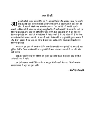 आ
काम म जुट!
प सभी को दो महान उपहार िदए गए थे: आपका िदमाग़ और आपका समय। यह आपक
े
हाथ म है िक आप इनका मनचाहा उपयोग कर सकते ह। आपक
े हाथ म आने वाले हर
डॉलर से आपको और क
े वल आपको वह ताकत िमल जाती है जो आपक तक़दीर
बनाती या िबगाड़ती है। अगर आप इसे मूखतापूण तरीक़
े से खच करते ह तो आप ग़रीब रहने का
िवक प चुनते ह। अगर आप इसे दािय व पर ख़च करते ह तो आप म य वग म बने रहने का
िवक प चुनते ह। अगर आप इसे अपने िदमाग़ म िनवेश करते ह और यह सीख लेते ह िक िकस
तरह संपि य को बनाया जाता है तो आप दौलतमंद होने का िवक प चुनते ह। चुनाव आपका है
और क
े वल आपका है। हर िदन, हर डॉलर क
े साथ आप अमीर, ग़रीब या म य वग य होने का
िवक प चुनते ह।
अगर आप इस ान को अपने ब च क
े साथ बाँटने का िवक प चुनते ह तो आप उ ह उस
दुिनया क
े िलए तैयार करने का िवक प चुनते ह जो उनका इंतज़ार कर रही है। यह कोई और
नह करेगा।
आप और आपक
े ब च का भिव य उस चुनाव पर िनभर करता है जो आप आज करते ह,
आने वाले कल म नह ।
हम ऐसी कामना करते ह िक आपक
े पास बहत सी दौलत हो और आप ि ़
जंदगी नाम क
े
महान उपहार से बहत सा सुख भोग।
- रॉबट िकयोसाक
 
