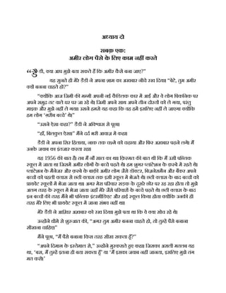 “डै
अ याय दो
सबक़ एक:
अमीर लोग पैसे क
े िलए काम नह करते
डी, या आप मुझे बता सकते ह िक अमीर क
ै से बना जाए?”
यह सुनते ही मेरे डैडी ने अपना शाम का अखबार नीचे रख िदया। “बेटे, तुम अमीर
य बनना चाहते हो?”
“ य िक आज िजमी क म मी अपनी नई क
ै िडलक कार म आईंऔर वे लोग िपकिनक पर
अपने समु तट वाले घर पर जा रहे थे। िजमी अपने साथ अपने तीन दो त को ले गया, परंतु
माइक और मुझे नह ले गया। उसने हमसे यह कहा िक वह हम इसिलए नह ले जाएगा य िक
हम लोग ‘ग़रीब ब चे’ थे।”
“उसने ऐसा कहा?” डैडी ने अिव ास से पूछा।
“हाँ, िबलक
ु ल ऐसा।” मने दद भरी आवाज़ म कहा।
डैडी ने अपना िसर िहलाया, नाक तक च मे को चढ़ाया और िफर अख़बार पढ़ने लगे। म
उनक
े जवाब का इंतजार करता रहा।
यह 1956 क बात है। तब म नौ साल का था। िक़ मत क बात थी िक म उसी पि लक
क
ू ल म जाता था िजसम अमीर लोग क
े ब चे पढ़ते थे। हम शुगर लांटेशन क
े क़ बे म रहते थे।
लांटेशन क
े मैनेजर और क़ बे क
े बाक़ अमीर लोग जैसे डॉ टर, िबज़नेसमैन और बकर अपने
ब च को पहली लास से छठी लास तक इसी क
ू ल म भेजते थे। छठी लास क
े बाद ब च को
ायवेट क
ू ल म भेजा जाता था। अगर मेरा प रवार सड़क क
े दूसरे छोर पर रह रहा होता तो मुझे
अलग तरह क
े क
ू ल म भेजा जाता जहाँ मेरे जैसे प रवार क
े ब चे पढ़ते थे। छठी लास क
े बाद
इन ब च क तरह मने भी पि लक इंटरमीिडएट और हाई क
ू ल िकया होता य िक उनक ही
तरह मेरे िलए भी ायवेट क
ू ल म जाना संभव नह था।
मेरे डैडी ने आिख़र अख़बार को रख िदया। मुझे पता था िक वे या सोच रहे थे।
उ ह ने धीमे से शु आत क , “अगर तुम अमीर बनना चाहते हो, तो तु ह पैसे बनाना
सीखना चािहए।”
मने पूछा, “म पैसे बनाना िकस तरह सीख सकता हँ?”
“अपने िदमाग़ क
े इ तेमाल से,” उ ह ने मु कराते हए कहा। िजसका असली मतलब यह
था, ‘बस, म तु ह इतना ही बता सकता हँ’ या ‘म इसका जवाब नह जानता, इसिलए मुझे तंग
मत करो।’
 