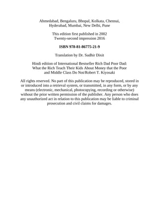 Ahmedabad, Bengaluru, Bhopal, Kolkata, Chennai,
Hyderabad, Mumbai, New Delhi, Pune
This edition first published in 2002
Twenty-second impression 2016
ISBN 978-81-86775-21-9
Translation by Dr. Sudhir Dixit
Hindi edition of International Bestseller Rich Dad Poor Dad:
What the Rich Teach Their Kids About Money that the Poor
and Middle Class Do Not/Robert T. Kiyosaki
All rights reserved. No part of this publication may be reproduced, stored in
or introduced into a retrieval system, or transmitted, in any form, or by any
means (electronic, mechanical, photocopying, recording or otherwise)
without the prior written permission of the publisher. Any person who does
any unauthorized act in relation to this publication may be liable to criminal
prosecution and civil claims for damages.
 
