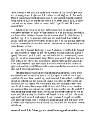 संपि , तन वाह म भारी बढ़ोतरी या उसक लॉटरी लग जाए - तो पैसा िमलने क
े क
ु छ समय
बाद वह अपने पुराने हाल म पहँच जाता है और कई बार तो उससे भी बुरे हाल म । पैसा आपक
े
िदमाग़ म चल रहे क
ै श लो पैटन को उजागर करता है । अगर यह पैटन ऐसा है िक अपनी पूरी
कमाई ख़च करनी है, तो इस बात क बहत संभावना है िक आपक आमदनी बढ़ेगी, तो आपका
ख़च अपने आप बढ़ जाएगा । इसिलए यह कहावत सही है, '' मूख और उसक
े पैसे से शानदार
दावत होती ह ।''
मने यह कई बार कहा है िक हम क
ू ल इसिलए जाते ह तािक हम शै िणक और
यावसाियक क़ािबिलयत को हािसल कर सक । िनि त प से यह दोन बहत ही मह वपूण ह ।
हमारी यावसाियक क़ािबिलयत क
े कारण ही हम पैसा बनाना सीखते ह । 1960 क
े दशक म,
जब म हाई क
ू ल म था, यह माना जाता था िक अगर कोई पढ़ने-िलखने म अ छा है तो वह
होनहार िव ाथ आगे जाकर डॉ टर बनेगा । अ सर उस ब चे से यह नह पूछा जाता था िक या
वह डॉ टर बनना चाहेगा । यह मान िलया जाता था । इसका कारण यह था िक इस धंधे म सबसे
यादा पैसा नज़र आता था ।
आज, डॉ टर क
े सामने पैसे क
े बहत से संकट ह जो भगवान न करे िकसी और क
े सामने
ह : बीमा क
ं पिनयाँ इस यवसाय पर क़ाबू िकए ह, सरकार भी दख़ल दे रही है और अदालत म
मुआवज़े क
े क
े स दायर हो रहे ह इ यािद । आज ब चे बा क
े टबॉल टार बनना चाहते ह, टाइगर
वुड् स क तरह गो फ़र बनना चाहते ह, क
ं यूटर िवशेष बनना चाहते ह, मूवी टार, रॉक टार,
यूटी वीन, या वॉल ीट पर ेडर बनना चाहते ह । इसिलए य िक अब दौलत, शोहरत और
इ ज़त इ ह जगह पर है । इसी कारण क
ू ल म ब च को अ छा पढ़ने क
े िलए े रत करना
मुि कल हो गया है । वे जानते ह िक यावसाियक सफलता का शै िणक सफलता से कोई सीधा
संबंध नह है, जैसा कभी हआ करता था ।
चूँिक िव ािथय म क
ू ल छोड़ते समय पैसे क कोई समझ नह होती है, इसिलए करोड़
पढ़े-िलखे लोग अपने कारोबार म तो सफल हो जाते ह, परंतु बाद म वे पैसे क तंगी से जूझते
रहते ह । वे और यादा मेहनत करते ह, परंतु अपनी सम याओं से जीत नह पाते । उनक िश ा
म कमी यह नह है िक उ ह पैसा कमाना नह िसखाया गया, बि क यह है िक उ ह पैसा ख़च
करने का तरीका नह िसखाया गया- पैसा बनाने क
े बाद उसका िकस तरह इ तेमाल िकया
जाए और उसे िकस तरह सँभाला जाए । इसे पैसे क समझ कहते ह- पैसा एक बार कमाने क
े
बाद उसका या िकया जाए, इसे अपने पास िकतने लंबे समय तक रोका जाए, और अपने पैसे से
कड़ी मेहनत क
ै से करवाई जाए । यादातर लोग यह नह बता पाते िक उनक पैसे क तंगी का
कारण या है । ऐसा इसिलए होता है य िक उनम क
ै श लो क समझ नह होती । कोई आदमी
बहत पढ़ा-िलखा हो सकता है, अपने कारोबार म सफल हो सकता है, परंतु हो सकता है िक
उसम पैसे क िबलक
ु ल भी समझ न हो । ऐसे लोग अ सर ज़ रत से यादा कड़ी मेहनत करते
ह य िक उ ह ने कड़ी मेहनत करना तो सीखा है परंतु पैसे से अपने िलए कड़ी मेहनत करवाना
नह सीखा ।
यह कहानी बताती है िक पैसे का सुख भरा सपना िकस तरह दुख भरे सपने म बदल जाता
 