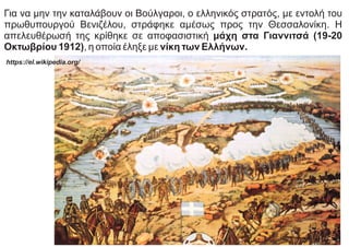 Για να μην την καταλάβουν οι Βούλγαροι, ο ελληνικός στρατός, με εντολή του
πρωθυπουργού Βενιζέλου, στράφηκε αμέσως προς την Θεσσαλονίκη. Η
απελευθέρωσή της κρίθηκε σε αποφασιστική μάχη στα Γιαννιτσά (19-20
Οκτωβρίου 1912), η οποία έληξε με νίκη των Ελλήνων.
https://el.wikipedia.org/
 