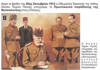 Αργά το βράδυ της 26ης Οκτωβρίου 1912 ο Οθωμανός διοικητής της πόλης
Χασάν Ταχσίν Πασάς υπέγραψε το Πρωτόκολλο παράδοσης της
Θεσσαλονίκης στους Έλληνες.
Ο Χ α σ ά ν
Ταχσίν Πασάς
υπογράφει την
παράδοση της
Θεσσαλονίκης,
υδατογραφία,
σ υ λ λ ο γ ή
Δ η μ ο τ ι κ ή ς
Πινακοθήκης
Θεσσαλονίκη
 