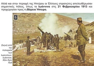 Αλλά και στην περιοχή της Ηπείρου οι Έλληνες στρατιώτες απελευθέρωσαν
σημαντικές πόλεις, όπως τα Ιωάννινα στις 21 Φεβρουαρίου 1913 και
προχώρησαν προς τη Βόρεια Ήπειρο.
Σκηνή από
την
πολιορκία
των
Ιωαννίνων,
Ιωάννινα,
Χάνι Εμίν
Αγά
 