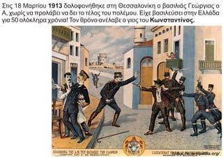 https://el.wikipedia.org/
Στις 18 Μαρτίου 1913 δολοφονήθηκε στη Θεσσαλονίκη ο βασιλιάς Γεώργιος ο
Α, χωρίς να προλάβει να δει το τέλος του πολέμου. Είχε βασιλεύσει στην Ελλάδα
για 50 ολόκληρα χρόνια!Τον θρόνο ανέλαβε ο γιος του Κωνσταντίνος.
 