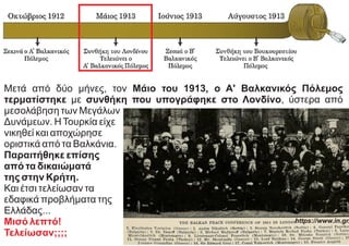 Μετά από δύο μήνες, τον Μάιο του 1913, ο Α' Βαλκανικός Πόλεμος
τερματίστηκε με συνθήκη που υπογράφηκε στο Λονδίνο, ύστερα από
μεσολάβηση των Μεγάλων
Δυνάμεων. ΗΤουρκία είχε
νικηθεί και αποχώρησε
οριστικά από τα Βαλκάνια.
Παραιτήθηκε επίσης
από τα δικαιώματά
της στην Κρήτη.
Και έτσι τελείωσαν τα
εδαφικά προβλήματα της
Ελλάδας...
Μισό λεπτό!
Τελείωσαν;;;;
https://www.in.gr/
 