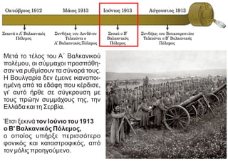 Μετά το τέλος του Α΄ Βαλκανικού
πολέμου, οι σύμμαχοι προσπάθη-
σαν να ρυθμίσουν τα σύνορά τους.
Η Βουλγαρία δεν έμεινε ικανοποι-
ημένη από τα εδάφη που κέρδισε,
γι' αυτό ήρθε σε σύγκρουση με
τους πρώην συμμάχους της, την
Ελλάδα και τη Σερβία.
Έτσι ξεκινά τον Ιούνιο του 1913
ο Β' Βαλκανικός Πόλεμος,
ο οποίος υπήρξε περισσότερο
φονικός και καταστροφικός, από
τον μόλις προηγούμενο.
 