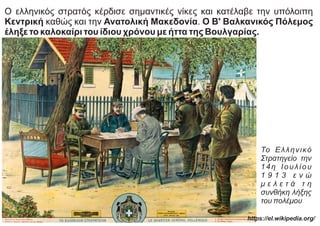 Ο ελληνικός στρατός κέρδισε σημαντικές νίκες και κατέλαβε την υπόλοιπη
Κεντρική καθώς και την Ανατολική Μακεδονία. Ο Β' Βαλκανικός Πόλεμος
έληξε το καλοκαίρι του ίδιου χρόνου με ήττα της Βουλγαρίας.
Το Ελληνικό
Στρατηγείο την
14η Ιουλίου
1 9 1 3 ε ν ώ
μ ε λ ε τ ά τ η
συνθήκη λήξης
του πολέμου
https://el.wikipedia.org/
 