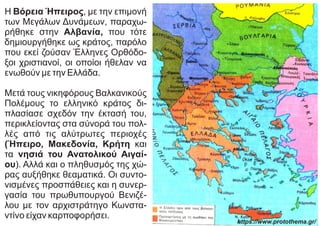 Η Βόρεια Ήπειρος, με την επιμονή
των Μεγάλων Δυνάμεων, παραχω-
ρήθηκε στην Αλβανία, που τότε
δημιουργήθηκε ως κράτος, παρόλο
που εκεί ζούσαν Έλληνες Ορθόδο-
ξοι χριστιανοί, οι οποίοι ήθελαν να
ενωθούν με την Ελλάδα.
Μετά τους νικηφόρους Βαλκανικούς
Πολέμους το ελληνικό κράτος δι-
πλασίασε σχεδόν την έκτασή του,
περικλείοντας στα σύνορά του πολ-
λές από τις αλύτρωτες περιοχές
(Ήπειρο, Μακεδονία, Κρήτη και
τα νησιά του Ανατολικού Αιγαί-
ου). Αλλά και ο πληθυσμός της χώ-
ρας αυξήθηκε θεαματικά. Οι συντο-
νισμένες προσπάθειες και η συνερ-
γασία του πρωθυπουργού Βενιζέ-
λου με τον αρχιστράτηγο Κωνστα-
ντίνο είχαν καρποφορήσει.
https://www.protothema.gr/
 