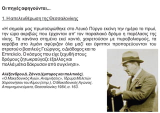 Οι πηγές αφηγούνται...
1. Η απελευθέρωση της Θεσσαλονίκης
«Η σημαία μας πρωτοϋψώθηκε στο Λευκό Πύργο εκείνη την ημέρα το πρωί,
την ώρα ακριβώς που έρχονταν απ' τον παραλιακό δρόμο η παρέλασις της
νίκης. Τα κανόνια στημένα εκεί κοντά, χαιρετούσαν με πυροβολισμούς, τα
καράβια στο λιμάνι σφύριζαν όλα μαζί και έφιπποι προπορεύουνταν του
στρατού ο βασιλεύς Γεώργιος, οΔιάδοχος και το
Επιτελείο. Ο κόσμος που είχε ξεχυθή στους
δρόμους ζητωκραύγαζε έξαλλος και
πολλά μάτια δάκρυσαν από συγκίνησι».
ΑλέξανδρουΔ. Ζάννα (έμπορος και πολιτικός),
«Ο ΜακεδονικόςΑγών.Αναμνήσεις», Ίδρυμα Μελετών
Χερσονήσου τουΑίμου (επιμ.), Ο ΜακεδονικόςΑγώνας.
Απομνημονεύματα, Θεσσαλονίκη 1984, σ. 163.
 