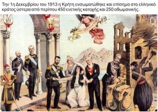 Την 1η Δεκεμβρίου του 1913 η Κρήτη ενσωματώθηκε και επίσημα στο ελληνικό
κράτος ύστερα από περίπου 450 ενετικής κατοχής και 250 οθωμανικής.
 