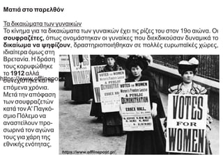 Ματιά στο παρελθόν
Τα δικαιώματα των γυναικών
Το κίνημα για τα δικαιώματα των γυναικών έχει τις ρίζες του στον 19ο αιώνα. Οι
σουφραζέτες, όπως ονομάστηκαν οι γυναίκες που διεκδικούσαν δυναμικά το
δικαίωμα να ψηφίζουν, δραστηριοποιήθηκαν σε πολλές ευρωπαϊκές χώρες,
ιδιαίτερα όμως στη
Βρετανία. Η δράση
τους κορυφώθηκε
το 1912 αλλά
συνεχίστηκε και τα
επόμενα χρόνια.
Μετά την απόφαση
των σουφραζετών
κατά τονΑ' Παγκό-
σμιο Πόλεμο να
αναστείλουν προ-
σωρινά τον αγώνα
τους για χάρη της
εθνικής ενότητας,
https://www.oﬄinepost.gr/
https://www.oﬄinepost.gr/
 