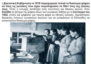 η βρετανική Κυβέρνηση το 1918 παραχώρησε τελικά το δικαίωμα ψήφου
σε όλες τις γυναίκες που είχαν συμπληρώσει το 30ό> έτος της ηλικίας
τους. Ήταν η ευτυχής κατάληξη ενός συνεπούς και δίκαιου αγώνα. Στην
Ελλάδα το ζήτημα της ψήφου όλων των γυναικών λύθηκε με το Σύνταγμα του
1952, οπότε και ψήφισαν για πρώτη φορά σε εθνικές εκλογές. Χρειάστηκαν
δεκαετίες έντονων γυναικείων αγώνων για να μπορέσουν οι Ελληνίδες να
αποκτήσουν δικαίωμα ψήφου.
https://deltanews.gr/
 