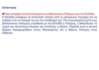 Απάντηση
lΠοια υπήρξαν τα αποτελέσματα των Βαλκανικών Πολέμων για την Ελλάδα;
Η Ελλάδα κατάφερε να αποκτήσει πολλές από τις αλύτρωτες περιοχές και να
αυξήσει έτσι τα σύνορά της και τον πληθυσμό της. Πιο συγκεκριμένα μετά τους
βαλκανικούς πολέμους ενώθηκαν με την Ελλάδα η Ήπειρος, η Μακεδονία, τα
νησιά του ανατολικού Αιγαίου και επιτέλους η Κρήτη. Παρόλα αυτά η Δυτική
Θράκη παραχωρήθηκε στους Βούλγαρους και η Βόρεια Ήπειρος στην
Αλβανία.
 