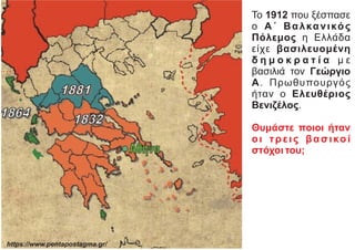 Το 1912 που ξέσπασε
ο Α΄ Βαλκανικός
Πόλεμος η Ελλάδα
είχε βασιλευομένη
δ η μ ο κ ρ α τ ί α μ ε
βασιλιά τον Γεώργιο
Α. Πρωθυπουργός
ήταν ο Ελευθέριος
Βενιζέλος.
Θυμάστε ποιοι ήταν
οι τρεις βασικοί
στόχοι του;
https://www.pentapostagma.gr/
 