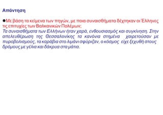Απάντηση
lΜε βάση τα κείμενα των πηγών, με ποια συναισθήματα δέχτηκαν οι Έλληνες
τις επιτυχίες των Βαλκανικών Πολέμων;
Τα συναισθήματα των Ελλήνων ήταν χαρά, ενθουσιασμός και συγκίνηση. Στην
απελευθέρωση της Θεσσαλονίκης τα κανόνια στημένα χαιρετούσαν με
πυροβολισμούς, τα καράβια στο λιμάνι σφύριζαν, ο κόσμος είχε ξεχυθή στους
δρόμους με γέλια και δάκρυα στα μάτια.
 