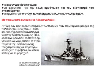 lνα εκσυγχρονίσει τη χώρα
lνα φροντίσει για την καλή οργάνωση και τον εξοπλισμό του
στρατεύματος.
lνα εργαστεί για την τύχη των αλύτρωτων ελληνικών πληθυσμών.
Με ποιους από αυτούς είχε ήδη ασχοληθεί;
Η τύχη των αλύτρωτων ελληνικών πληθυσμών ήταν πρωταρχικό μέλημα της
πολιτικής του Βενιζέλου. Γι αυτό
και εκσυγχρόνισε και αναδιοργά-
νωσε τις ένοπλες δυνάμεις. Η Ελ-
λάδα είχε φροντίσει λοιπόν να ορ-
γανώσει και να εξοπλίσει τα στρα-
τεύματά της, εκπαιδεύοντας
τους στρατιώτες και παραγγέλ-
λοντας νέα πυροβόλα, τουφέκια
καθώς και πυρομαχικά.
Το θωρηκτό Αβέρωφ
https://el.wikipedia.org/
 