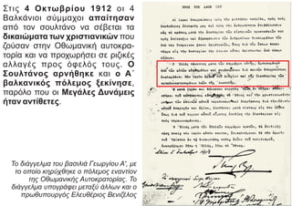 Στις 4 Οκτωβρίου 1912 οι 4
Βαλκάνιοι σύμμαχοι απαίτησαν
από τον σουλτάνο να σέβεται τα
δικαιώματα των χριστιανικών που
ζούσαν στην Οθωμανική αυτοκρα-
τορία και να προχωρήσει σε ριζικές
αλλαγές προς όφελός τους. Ο
Σουλτάνος αρνήθηκε και ο Α΄
βαλκανικός πόλεμος ξεκίνησε,
παρόλο που οι Μεγάλες Δυνάμεις
ήταν αντίθετες.
Το διάγγελμα του βασιλιά Γεωργίου Α', με
το οποίο κηρύχθηκε ο πόλεμος εναντίον
της Οθωμανικής Αυτοκρατορίας. Το
διάγγελμα υπογράφει μεταξύ άλλων και ο
πρωθυπουργός Ελευθέριος Βενιζέλος
 
