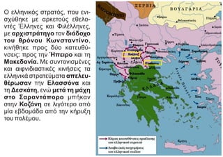 Ο ελληνικός στρατός, που ενι-
σχύθηκε με αρκετούς εθελο-
ντές Έλληνες και Φιλέλληνες,
με αρχιστράτηγο τον διάδοχο
του θρόνου Κωνσταντίνο,
κινήθηκε προς δύο κατευθύ-
νσεις: προς την Ήπειρο και τη
Μακεδονία. Με συντονισμένες
και αιφνιδιαστικές κινήσεις τα
ελληνικά στρατεύματα απελευ-
θέρωσαν την Ελασσόνα και
τη Δεσκάτη, ενώ μετά τη μάχη
στο Σαραντάπορο μπήκαν
στην Κοζάνη σε λιγότερο από
μία εβδομάδα από την κήρυξη
του πολέμου.
 