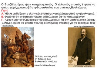 Ο Βενιζέλος όμως ήταν κατηγορηματικός. Ο ελληνικός στρατός έπρεπε να
φτάσει χωρίς χρονοτριβή στη Θεσσαλονίκη, πριν από τους Βουλγάρους.
Γιατί;
Α. Ήθελε να δείξει ότι ο ελληνικός στρατός είναι καλύτερος από τον βουλγαρικό.
Β. Φοβόταν ότι αν έφταναν πρώτοι οι Βούλγαροι θα την καταλάμβαναν.
Γ. Αφού ήμασταν σύμμαχοι με τους Βουλγάρους, και στη Θεσσαλονίκη ζούσαν
Έλληνες, ήθελε να φτάσει πρώτος ο ελληνικός στρατός για να εκδικηθεί τους
Τούρκους.
Ο Κωνσταντίνος κατά
τη διάρκεια των
Βαλκανικών πολέμων
https://el.wikipedia.org/
https://gr.pinterest.com
 