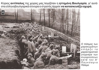 Κύριος αντίπαλος της χώρας μας λογιζόταν η ηττημένη Βουλγαρία, γι' αυτό
στα ελληνοβουλγαρικά σύνορα ο στρατός άρχισε να κατασκευάζει οχυρά.
Ο πόλεμος των
χαρακωμάτων
υ π ή ρ ξ ε τ ο
χαρακτηριστικό
γνώρισμα των
συγκρούσεων
κ α τ ά τ ο ν Α '
Π α γ κ ό σ μ ι ο
Πόλεμο
 