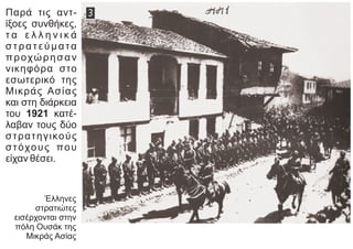 Παρά τις αντ-
ίξοες συνθήκες,
τ α ε λ λ η ν ι κ ά
στρατεύματα
προχώρησαν
νικηφόρα στο
εσωτερικό της
Μικράς Ασίας
και στη διάρκεια
του 1921 κατέ-
λαβαν τους δύο
στρατηγικούς
στόχους που
είχαν θέσει.
Έλληνες
στρατιώτες
εισέρχονται στην
πόλη Ουσάκ της
Μικράς Ασίας
 